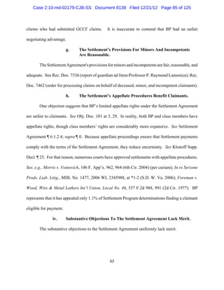 Case 2:10-md-02179-CJB-SS Document 8138 Filed 12/21/12 Page 85 of 125



clients who had submitted GCCF claims.        It is inaccurate to contend that BP had an unfair

negotiating advantage.

                        g.    The Settlement’s Provisions For Minors And Incompetents
                              Are Reasonable.

       The Settlement Agreement's provisions for minors and incompetents are fair, reasonable, and

adequate. See Rec. Doc. 7536 (report of guardian ad litem Professor P. Raymond Lamonica); Rec.

Doc. 7462 (order for processing claims on behalf of deceased, minor, and incompetent claimants).

                        h.    The Settlement’s Appellate Procedures Benefit Claimants.

       One objection suggests that BP’s limited appellate rights under the Settlement Agreement

are unfair to claimants. See Obj. Doc. 101 at 3, 29. In reality, both BP and class members have

appellate rights, though class members’ rights are considerably more expansive. See Settlement

Agreement ¶ 6.1.2.4; supra ¶ 0. Because appellate proceedings ensure that Settlement payments

comply with the terms of the Settlement Agreement, they reduce uncertainty. See Klonoff Supp.

Decl. ¶ 25. For that reason, numerous courts have approved settlements with appellate procedures.

See, e.g., Morris v. Voinovich, 106 F. App’x. 962, 964 (6th Cir. 2004) (per curiam); In re Serzone

Prods. Liab. Litig., MDL No. 1477, 2006 WL 2345988, at *1-2 (S.D. W. Va. 2006); Foreman v.

Wood, Wire & Metal Lathers Int’l Union, Local No. 46, 557 F.2d 988, 991 (2d Cir. 1977). BP

represents that it has appealed only 1.1% of Settlement Program determinations finding a claimant

eligible for payment.

               iv.      Substantive Objections To The Settlement Agreement Lack Merit.

       The substantive objections to the Settlement Agreement uniformly lack merit.




                                               85
 