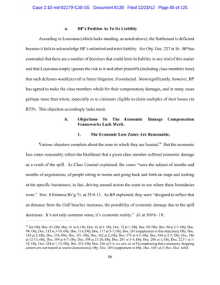 Case 2:10-md-02179-CJB-SS Document 8138 Filed 12/21/12 Page 86 of 125



                           a.        BP’s Position As To Its Liability

         According to Louisiana (which lacks standing, as noted above), the Settlement is deficient

because it fails to acknowledge BP’s unlimited and strict liability. See Obj. Doc. 227 at 16. BP has

contended that there are a number of doctrines that could limit its liability in any trial of this matter

and that Louisiana simply ignores the risk to it and other plaintiffs (including class members here)

that such defenses would prevail in future litigation, if conducted. Most significantly, however, BP

has agreed to make the class members whole for their compensatory damages, and in many cases

perhaps more than whole, especially as to claimants eligible to claim multiples of their losses via

RTPs. This objection accordingly lacks merit.

                           b.        Objections To The Economic                        Damage        Compensation
                                     Frameworks Lack Merit.

                                     1.       The Economic Loss Zones Are Reasonable.

         Various objectors complain about the zone in which they are located.30 But the economic

loss zones reasonably reflect the likelihood that a given class member suffered economic damage

as a result of the spill. As Class Counsel explained, the zones “were the subject of months and

months of negotiations, of people sitting in rooms and going back and forth on maps and looking

at the specific businesses; in fact, driving around across the coast to see where these boundaries

were.” Nov. 8 Fairness Hr’g Tr. at 35:9-13. As BP explained, they were “designed to reflect that

as distance from the Gulf beaches increases, the possibility of economic damage due to the spill

decreases. It’s not only common sense, it’s economic reality.” Id. at 169:6-10.

30
  See Obj. Doc. 45; Obj. Doc. 61 at 4; Obj. Doc. 62 at 1; Obj. Doc. 72 at 1; Obj. Doc. 89; Obj. Doc. 90 at 2-7; Obj. Doc.
94; Obj. Doc. 115 at 3-10; Obj. Doc. 116; Obj. Doc. 117 at 3-7; Obj. Doc. 261 (supplement to this objection); Obj. Doc.
118 at 2; Obj. Doc. 138; Obj. Doc. 151; Obj. Doc. 162 at 2; Obj. Doc. 178 at 4-5; Obj. Doc. 184 at 2-5; Obj. Doc. 186
at 12-13; Obj. Doc. 189 at 6-7; Obj. Doc. 198 at 21-26; Obj. Doc. 201 at 3-4; Obj. Doc. 206 at 1; Obj. Doc. 223-1 at 1-
12; Obj. Doc. 224 at 1-12; Obj. Doc. 232; Obj. Doc. 246 at 2-4; see also id. at 5 (complaining that community shopping
centers are not treated as tourist destinations); Obj. Doc. 265 (supplement to Obj. Doc. 145) at 2; Rec. Doc. 6404.

                                                          86
 