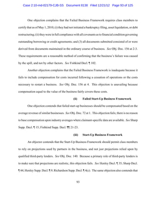 Case 2:10-md-02179-CJB-SS Document 8138 Filed 12/21/12 Page 93 of 125



        One objection complains that the Failed Business Framework requires class members to

certify that as of May 1, 2010, (i) they had not initiated a bankruptcy filing, asset liquidation, or debt

restructuring; (ii) they were in full compliance with all covenants as to financial condition governing

outstanding borrowing or credit agreements; and (3) all documents submitted consisted of or were

derived from documents maintained in the ordinary course of business. See Obj. Doc. 156 at 2-3.

These requirements are a reasonable method of confirming that the business’s failure was caused

by the spill, and not by other factors. See Fishkind Decl. ¶ 102.

        Another objection complains that the Failed Business Framework is inadequate because it

fails to include compensation for costs incurred following a cessation of operations or the costs

necessary to restart a business. See Obj. Doc. 156 at 4. This objection is unavailing because

compensation equal to the value of the business fairly covers these costs.

                                                (ii)     Failed Start-Up Business Framework

        One objection contends that failed start-up businesses should be compensated based on the

average revenue of similar businesses. See Obj. Doc. 72 at 1. This objection fails; there is no reason

to base compensation upon industry averages where claimant-specific data are available. See Sharp

Supp. Decl. ¶ 15; Fishkind Supp. Decl. ¶¶ 21-23.

                                                (iii)    Start-Up Business Framework

        An objector contends that the Start-Up Business Framework should permit class members

to rely on projections used by partners in the business, and not just projections relied upon by

qualified third-party lenders. See Obj. Doc. 140. Because a primary role of third-party lenders is

to make sure that projections are realistic, this objection fails. See Henley Decl. ¶ 35; Sharp Decl.

¶ 44; Henley Supp. Decl. ¶ 9; Richardson Supp. Decl. ¶ 4(c). The same objection also contends that


                                                   93
 