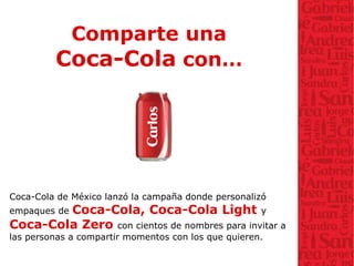 Comparte una
Coca-Cola con…
Coca-Cola de México lanzó la campaña donde personalizó
empaques de Coca-Cola, Coca-Cola Light y
Coca-Cola Zero con cientos de nombres para invitar a
las personas a compartir momentos con los que quieren.
 