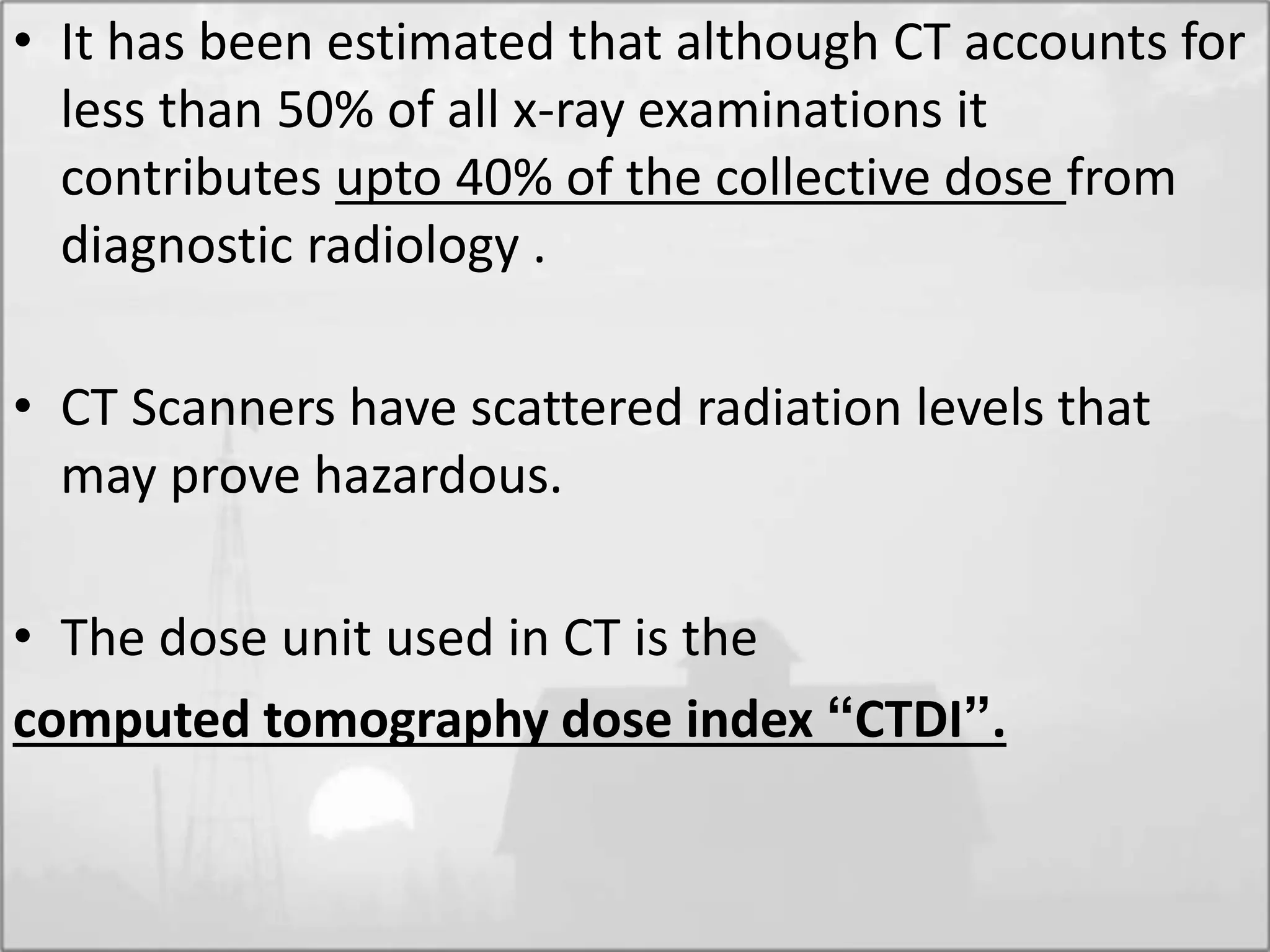 • It has been estimated that although CT accounts for
less than 50% of all x-ray examinations it
contributes upto 40% of the collective dose from
diagnostic radiology .
• CT Scanners have scattered radiation levels that
may prove hazardous.
• The dose unit used in CT is the
computed tomography dose index “CTDI”.
 