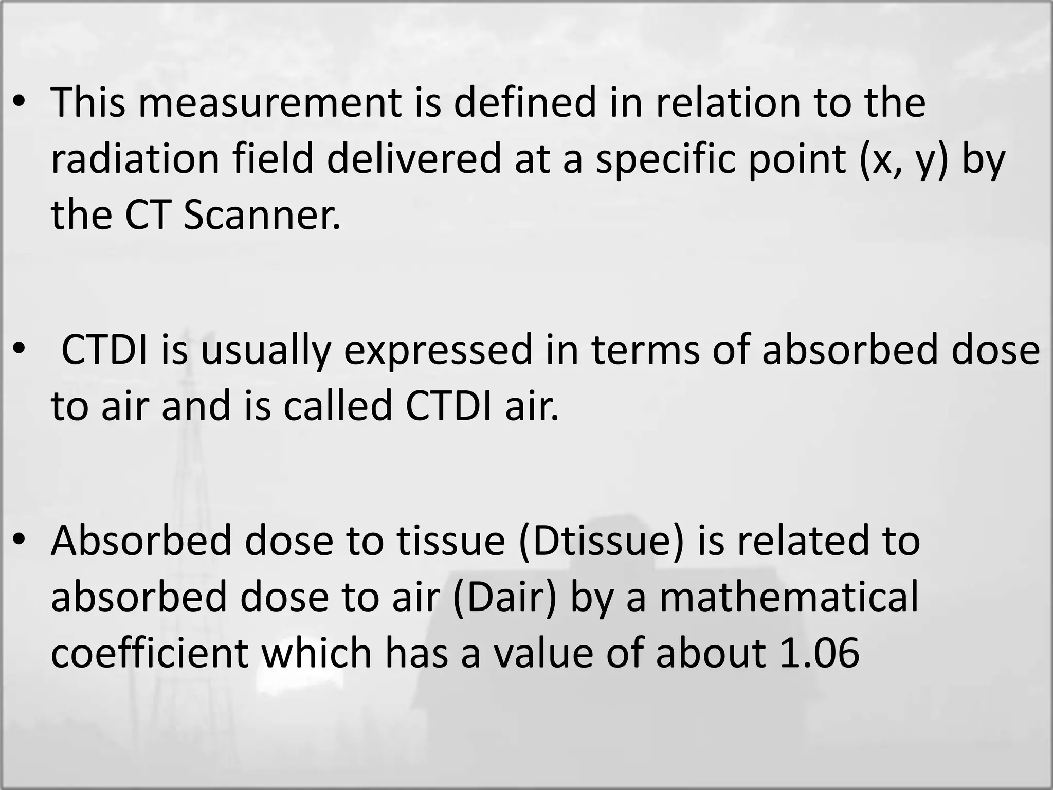 • This measurement is defined in relation to the
radiation field delivered at a specific point (x, y) by
the CT Scanner.
• CTDI is usually expressed in terms of absorbed dose
to air and is called CTDI air.
• Absorbed dose to tissue (Dtissue) is related to
absorbed dose to air (Dair) by a mathematical
coefficient which has a value of about 1.06
 