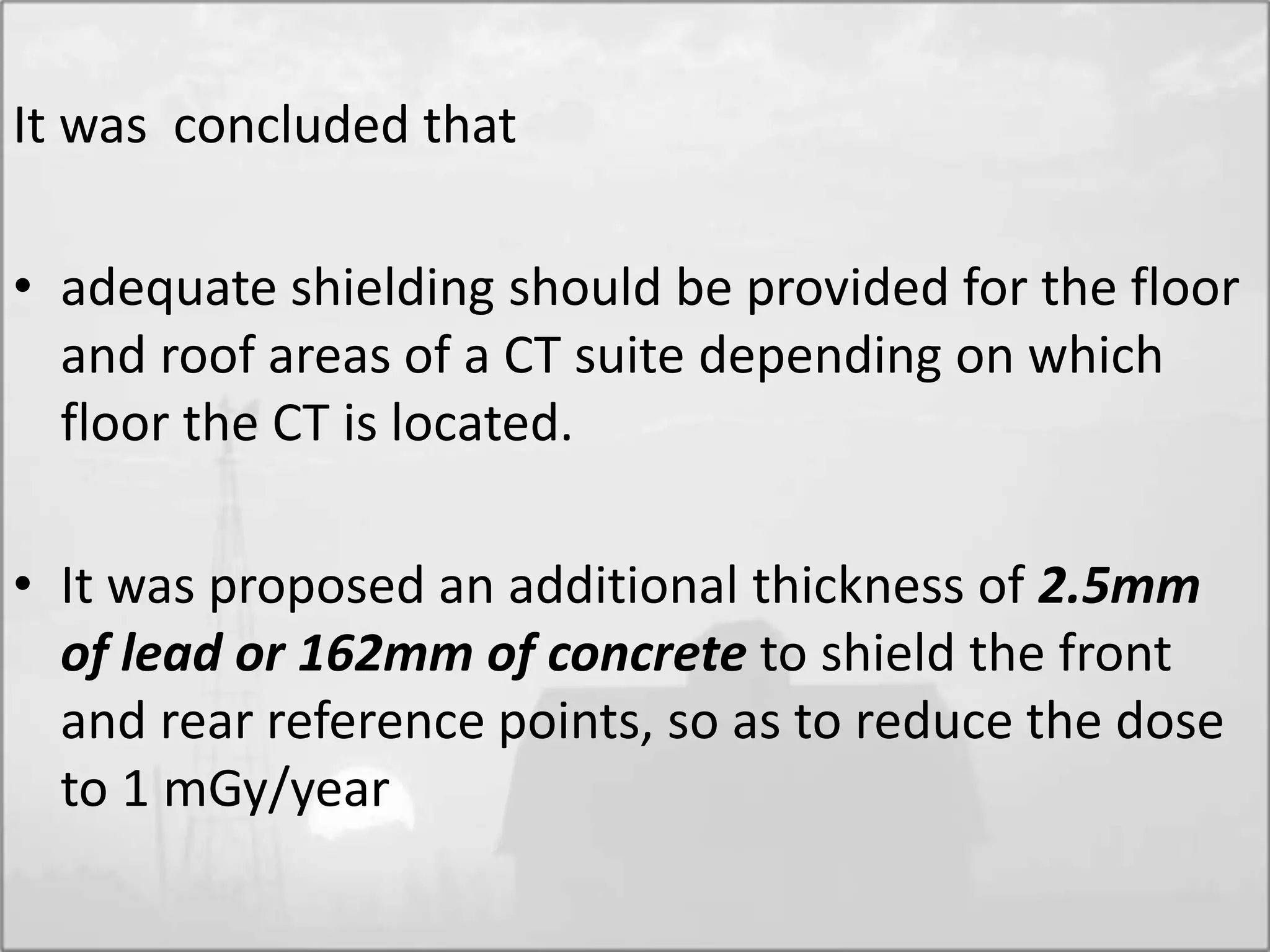 It was concluded that
• adequate shielding should be provided for the floor
and roof areas of a CT suite depending on which
floor the CT is located.
• It was proposed an additional thickness of 2.5mm
of lead or 162mm of concrete to shield the front
and rear reference points, so as to reduce the dose
to 1 mGy/year
 