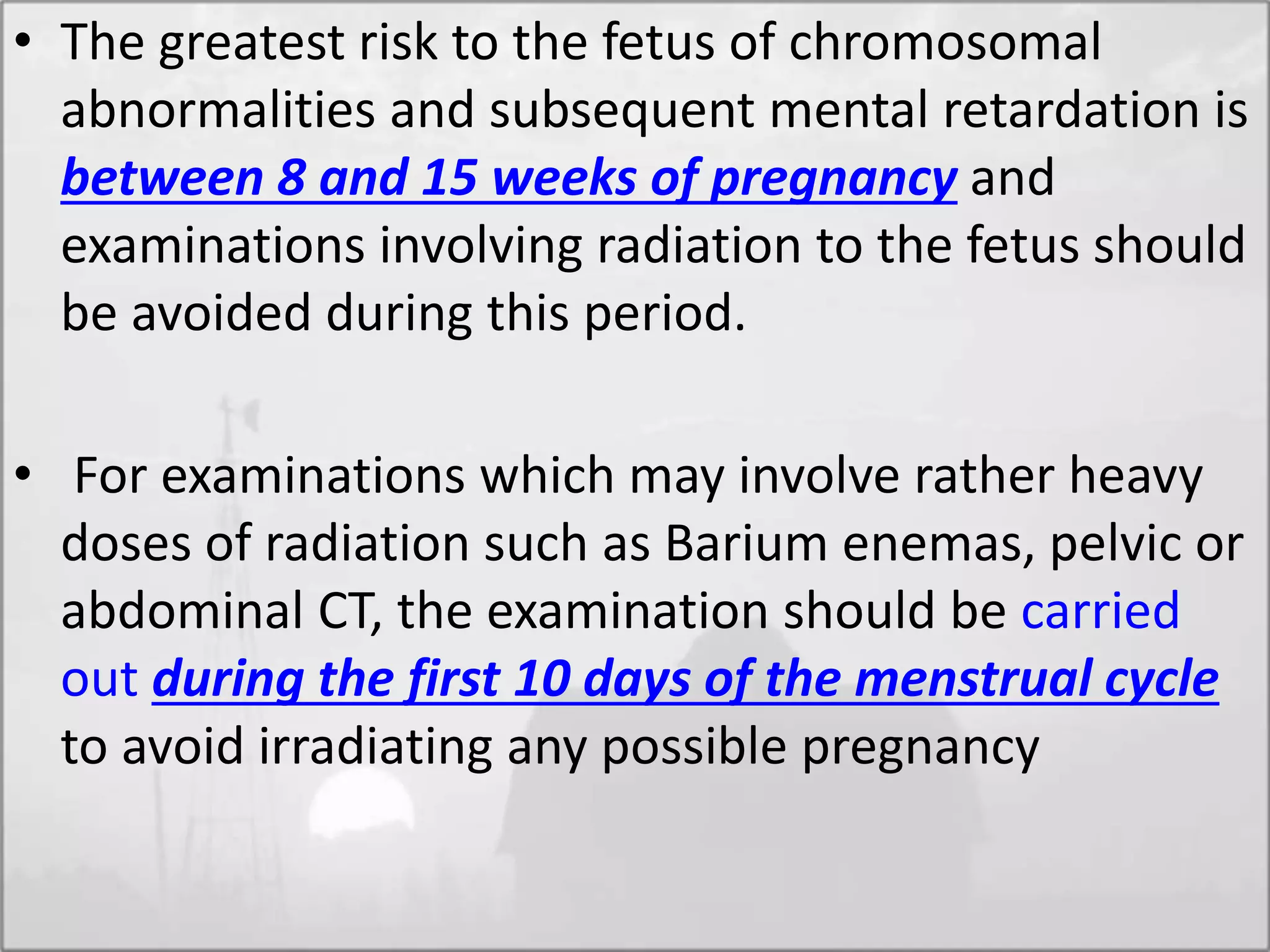 • The greatest risk to the fetus of chromosomal
abnormalities and subsequent mental retardation is
between 8 and 15 weeks of pregnancy and
examinations involving radiation to the fetus should
be avoided during this period.
• For examinations which may involve rather heavy
doses of radiation such as Barium enemas, pelvic or
abdominal CT, the examination should be carried
out during the first 10 days of the menstrual cycle
to avoid irradiating any possible pregnancy
 