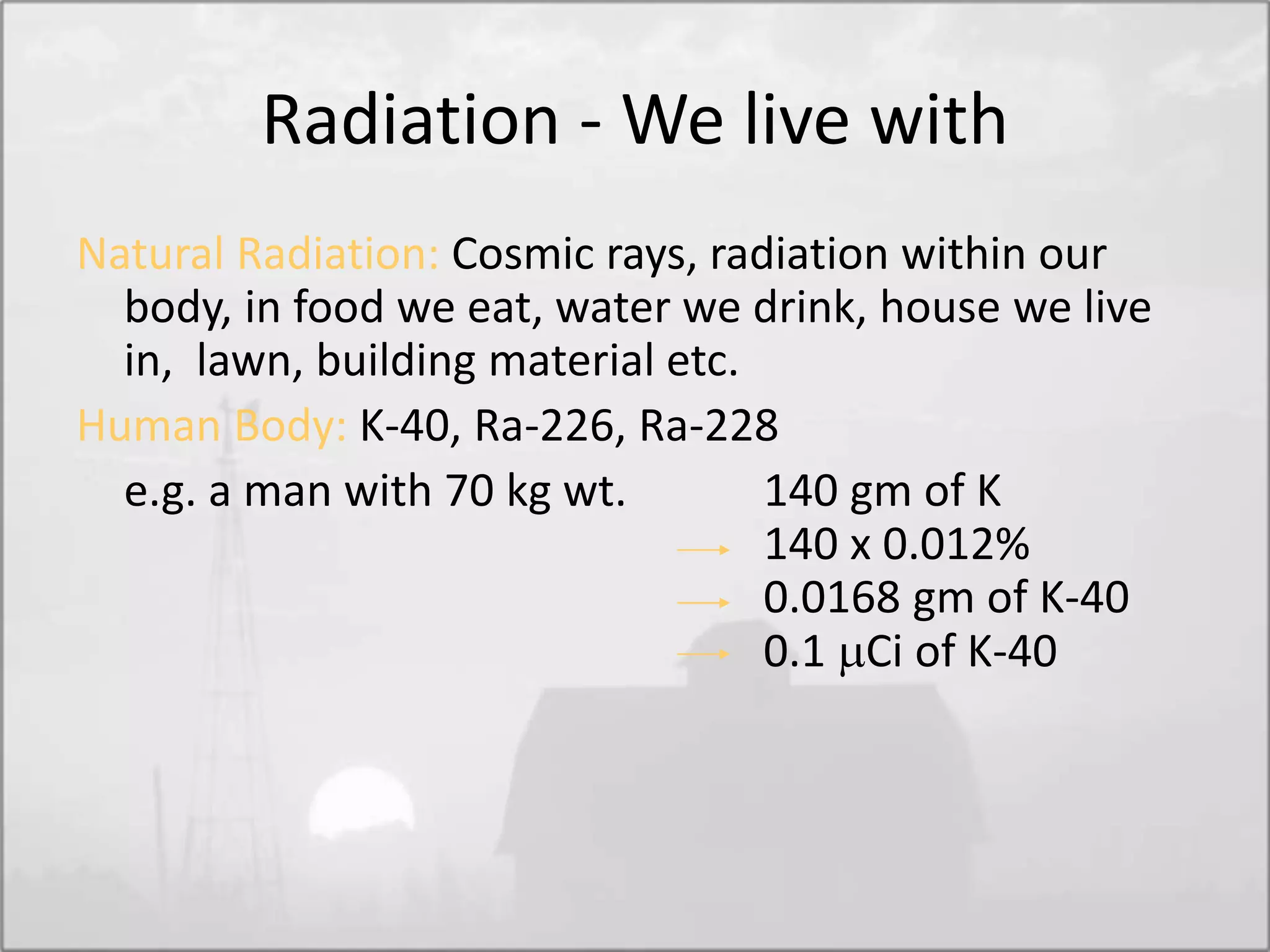 Radiation - We live with
Natural Radiation: Cosmic rays, radiation within our
body, in food we eat, water we drink, house we live
in, lawn, building material etc.
Human Body: K-40, Ra-226, Ra-228
e.g. a man with 70 kg wt. 140 gm of K
140 x 0.012%
0.0168 gm of K-40
0.1 Ci of K-40
 