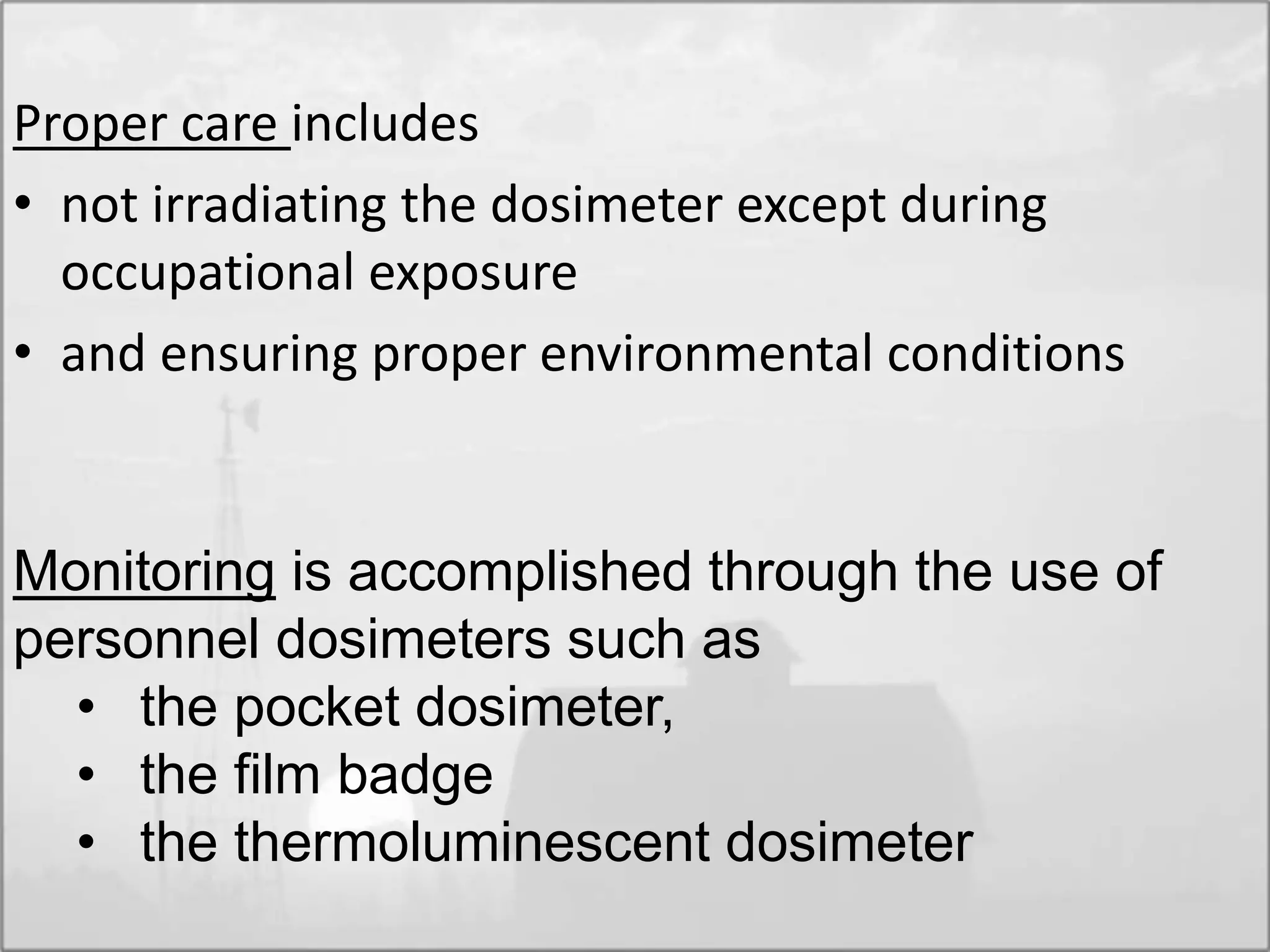 Proper care includes
• not irradiating the dosimeter except during
occupational exposure
• and ensuring proper environmental conditions
Monitoring is accomplished through the use of
personnel dosimeters such as
• the pocket dosimeter,
• the film badge
• the thermoluminescent dosimeter
 