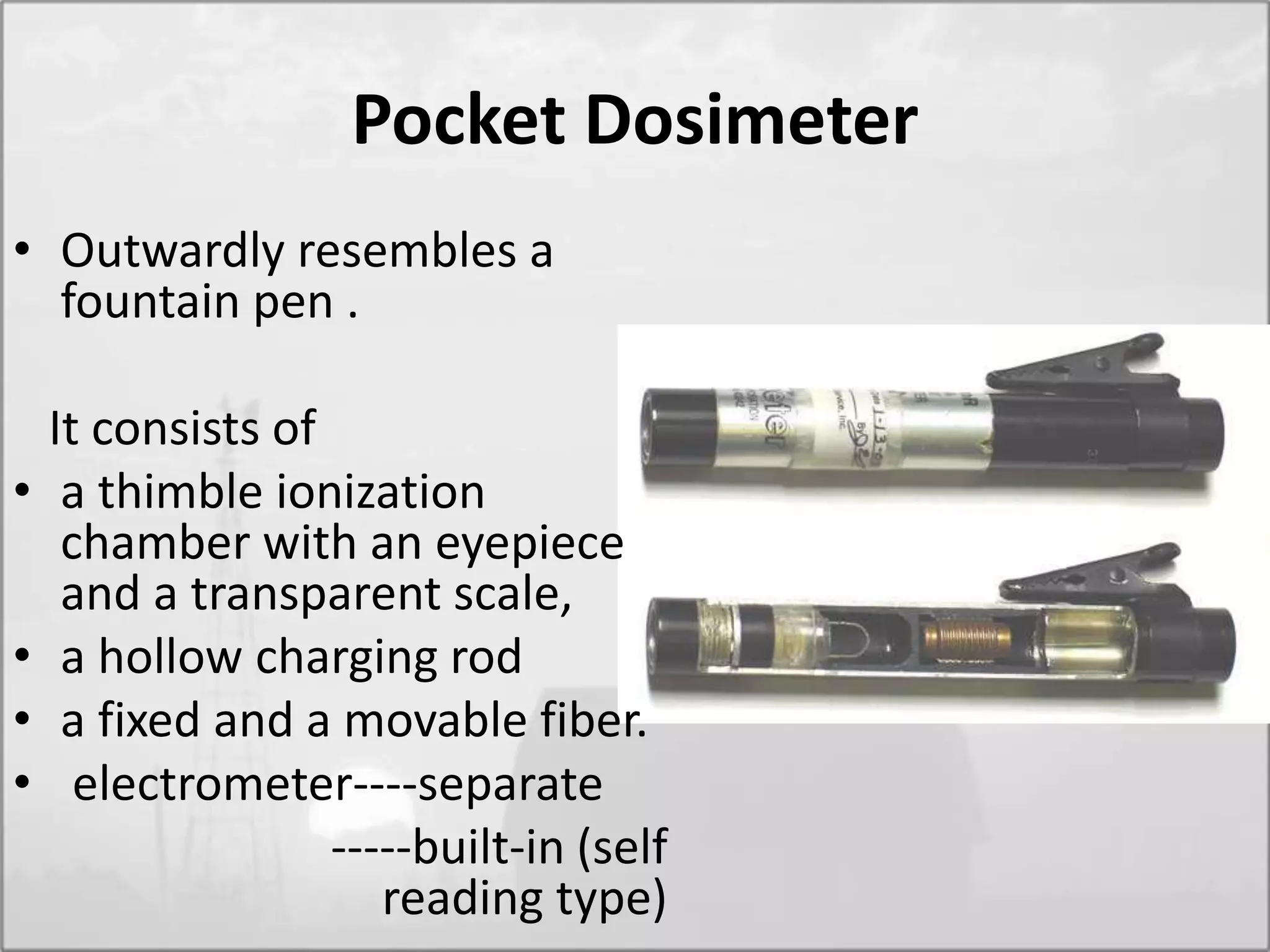 Pocket Dosimeter
• Outwardly resembles a
fountain pen .
It consists of
• a thimble ionization
chamber with an eyepiece
and a transparent scale,
• a hollow charging rod
• a fixed and a movable fiber.
• electrometer----separate
-----built-in (self
reading type)
 