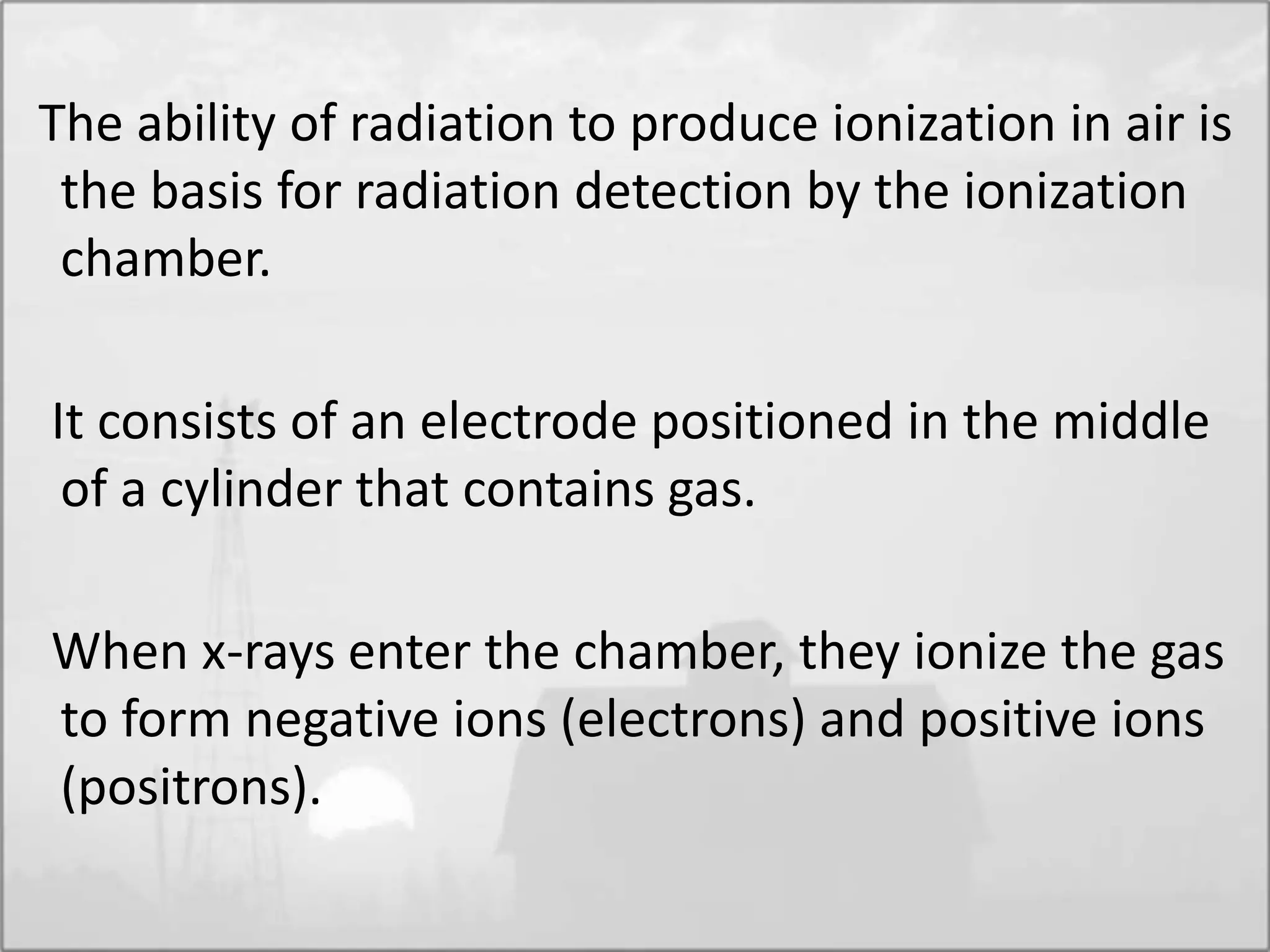 The ability of radiation to produce ionization in air is
the basis for radiation detection by the ionization
chamber.
It consists of an electrode positioned in the middle
of a cylinder that contains gas.
When x-rays enter the chamber, they ionize the gas
to form negative ions (electrons) and positive ions
(positrons).
 