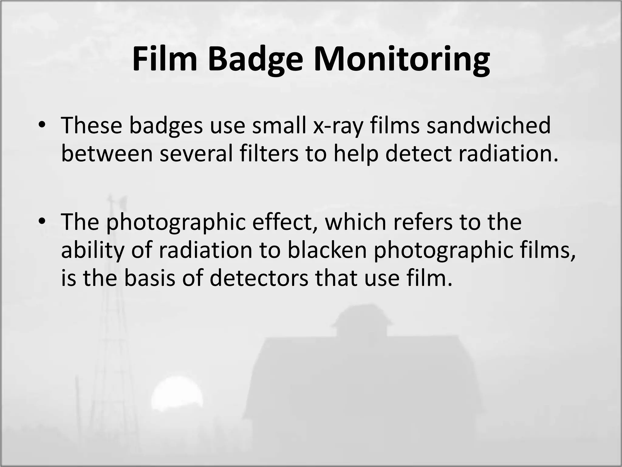 Film Badge Monitoring
• These badges use small x-ray films sandwiched
between several filters to help detect radiation.
• The photographic effect, which refers to the
ability of radiation to blacken photographic films,
is the basis of detectors that use film.
 