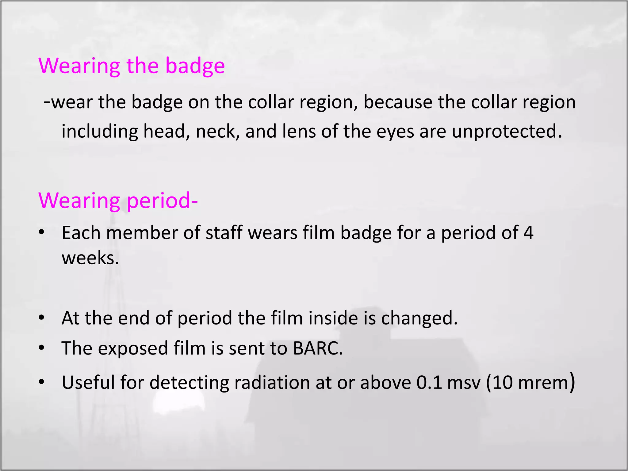 Wearing the badge
-wear the badge on the collar region, because the collar region
including head, neck, and lens of the eyes are unprotected.
Wearing period-
• Each member of staff wears film badge for a period of 4
weeks.
• At the end of period the film inside is changed.
• The exposed film is sent to BARC.
• Useful for detecting radiation at or above 0.1 msv (10 mrem)
 