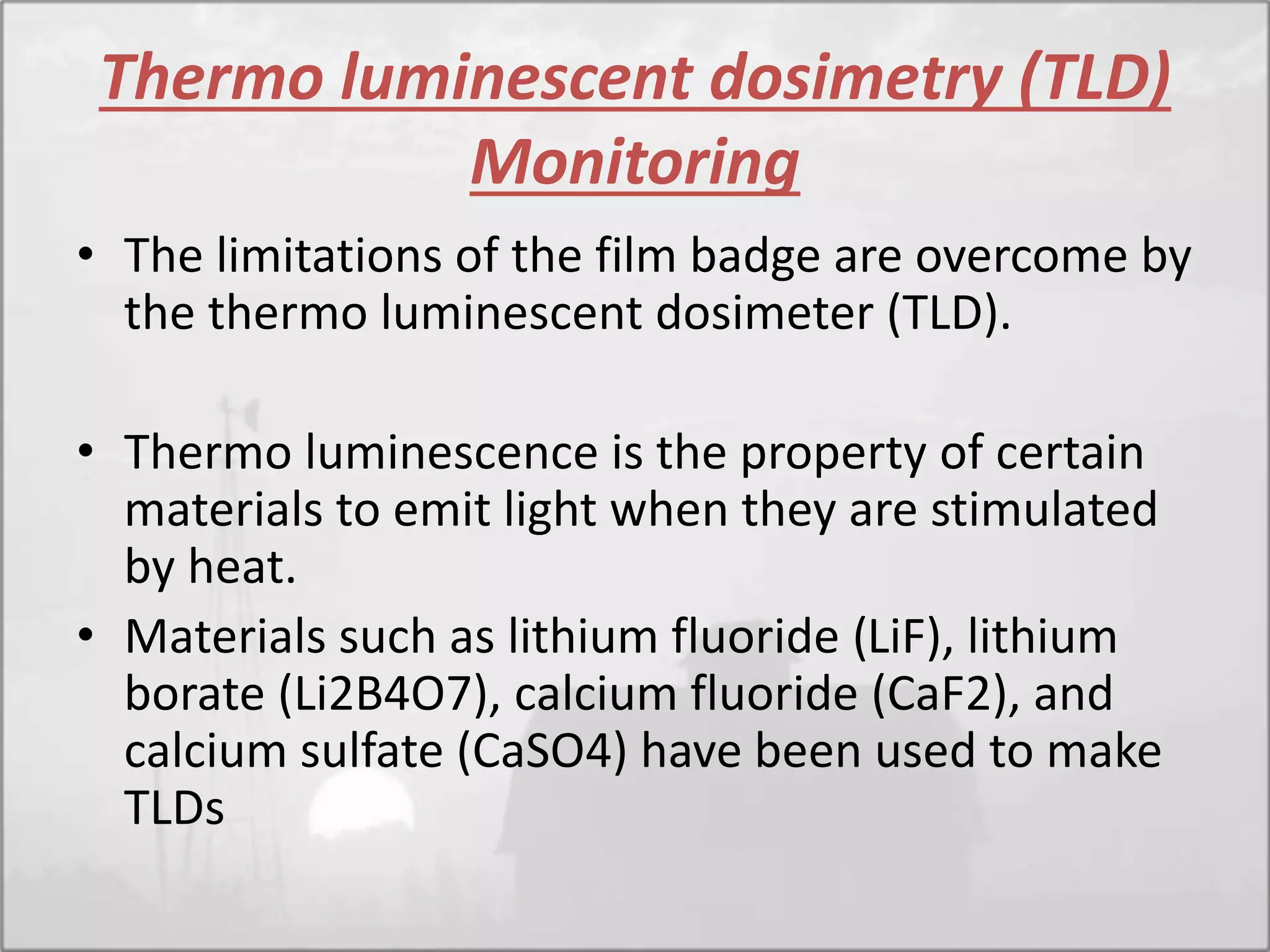 Thermo luminescent dosimetry (TLD)
Monitoring
• The limitations of the film badge are overcome by
the thermo luminescent dosimeter (TLD).
• Thermo luminescence is the property of certain
materials to emit light when they are stimulated
by heat.
• Materials such as lithium fluoride (LiF), lithium
borate (Li2B4O7), calcium fluoride (CaF2), and
calcium sulfate (CaSO4) have been used to make
TLDs
 
