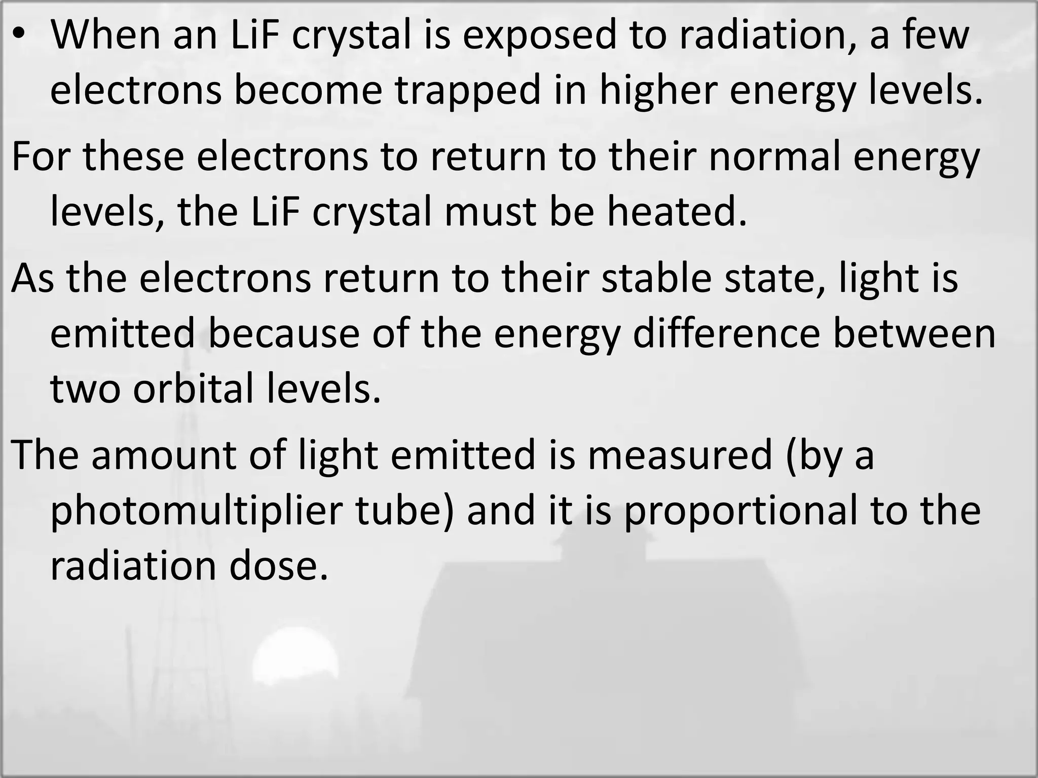 • When an LiF crystal is exposed to radiation, a few
electrons become trapped in higher energy levels.
For these electrons to return to their normal energy
levels, the LiF crystal must be heated.
As the electrons return to their stable state, light is
emitted because of the energy difference between
two orbital levels.
The amount of light emitted is measured (by a
photomultiplier tube) and it is proportional to the
radiation dose.
 