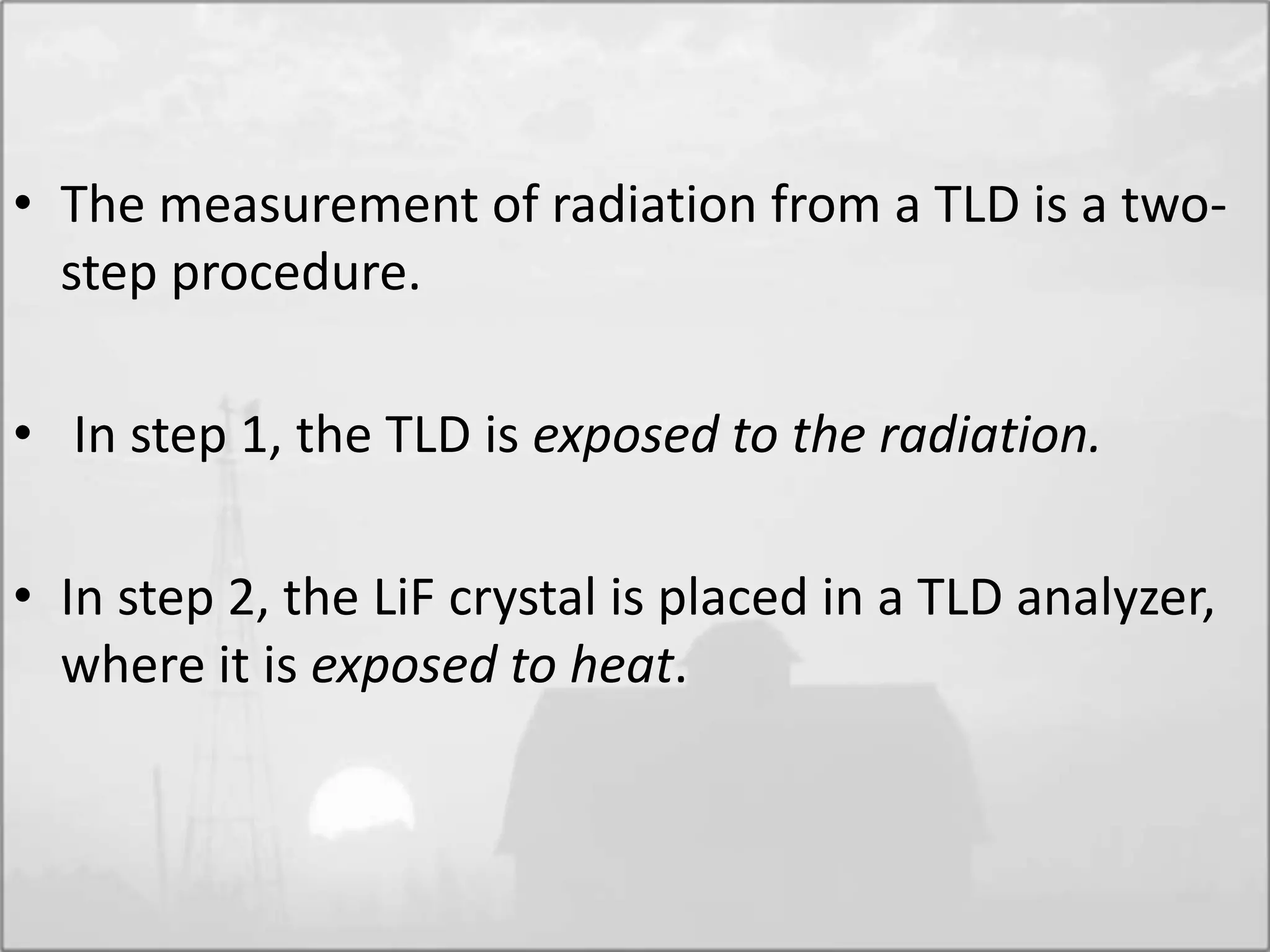 • The measurement of radiation from a TLD is a two-
step procedure.
• In step 1, the TLD is exposed to the radiation.
• In step 2, the LiF crystal is placed in a TLD analyzer,
where it is exposed to heat.
 