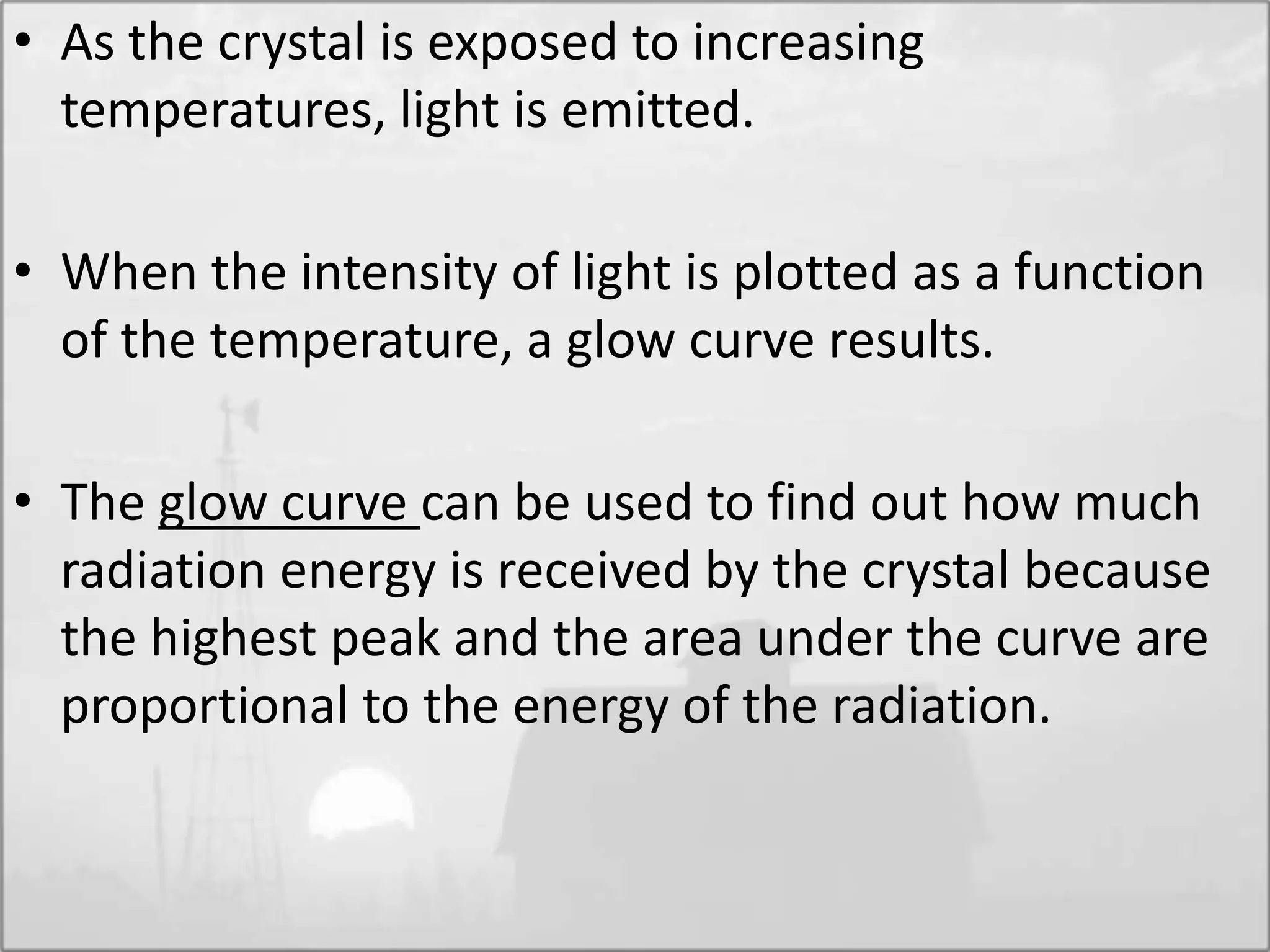 • As the crystal is exposed to increasing
temperatures, light is emitted.
• When the intensity of light is plotted as a function
of the temperature, a glow curve results.
• The glow curve can be used to find out how much
radiation energy is received by the crystal because
the highest peak and the area under the curve are
proportional to the energy of the radiation.
 