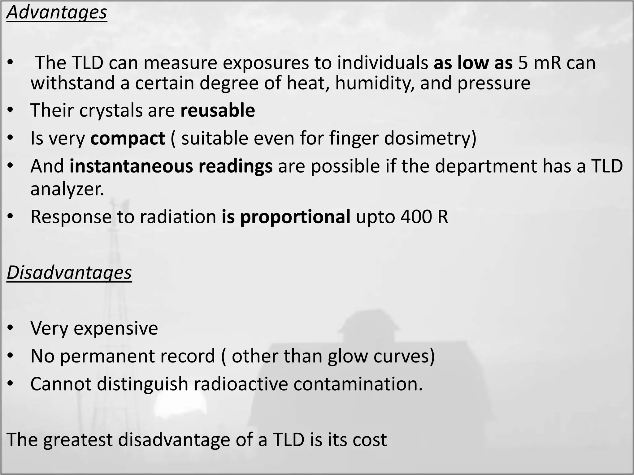 Advantages
• The TLD can measure exposures to individuals as low as 5 mR can
withstand a certain degree of heat, humidity, and pressure
• Their crystals are reusable
• Is very compact ( suitable even for finger dosimetry)
• And instantaneous readings are possible if the department has a TLD
analyzer.
• Response to radiation is proportional upto 400 R
Disadvantages
• Very expensive
• No permanent record ( other than glow curves)
• Cannot distinguish radioactive contamination.
The greatest disadvantage of a TLD is its cost
 