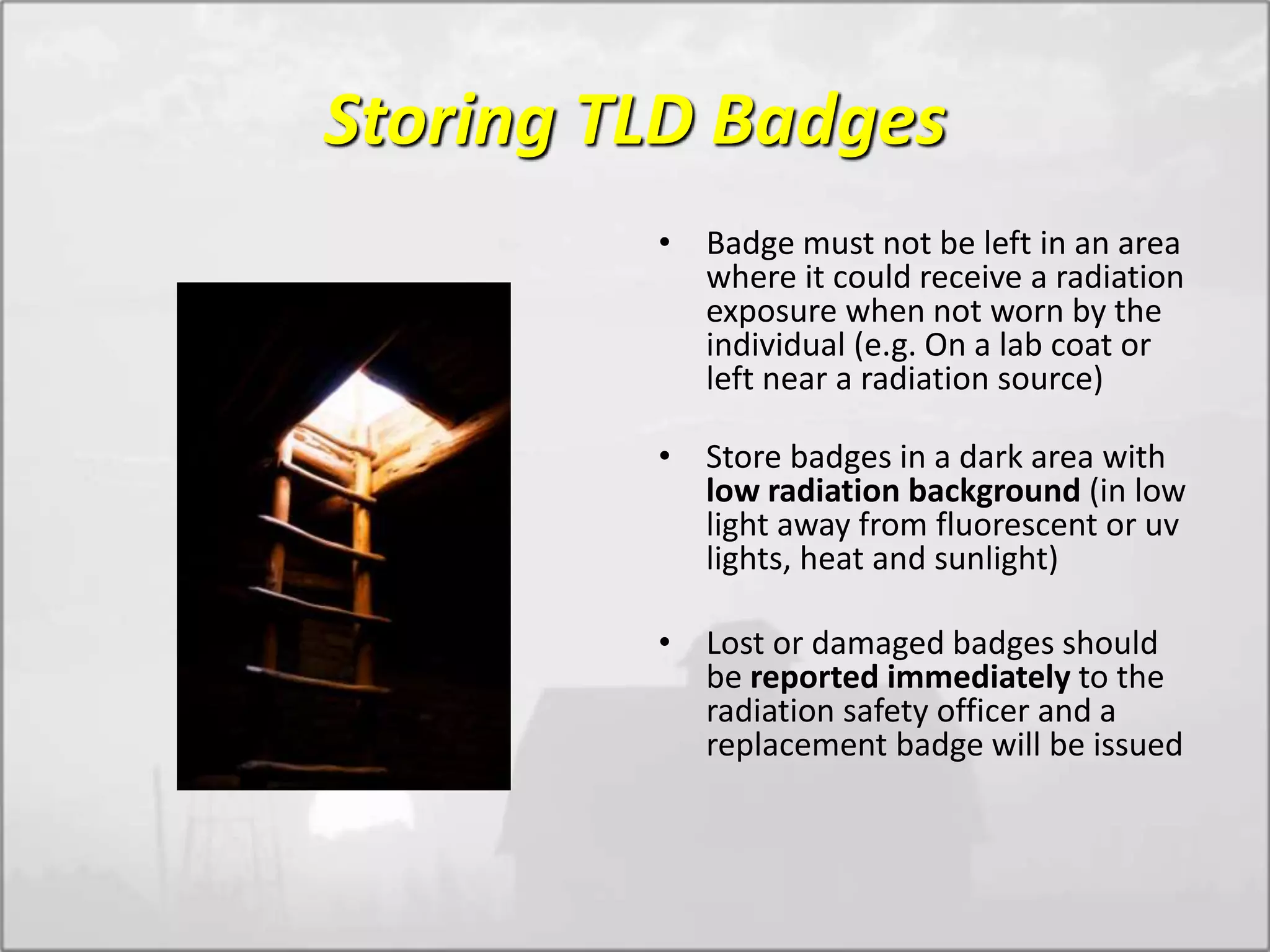 Storing TLD Badges
• Badge must not be left in an area
where it could receive a radiation
exposure when not worn by the
individual (e.g. On a lab coat or
left near a radiation source)
• Store badges in a dark area with
low radiation background (in low
light away from fluorescent or uv
lights, heat and sunlight)
• Lost or damaged badges should
be reported immediately to the
radiation safety officer and a
replacement badge will be issued
 