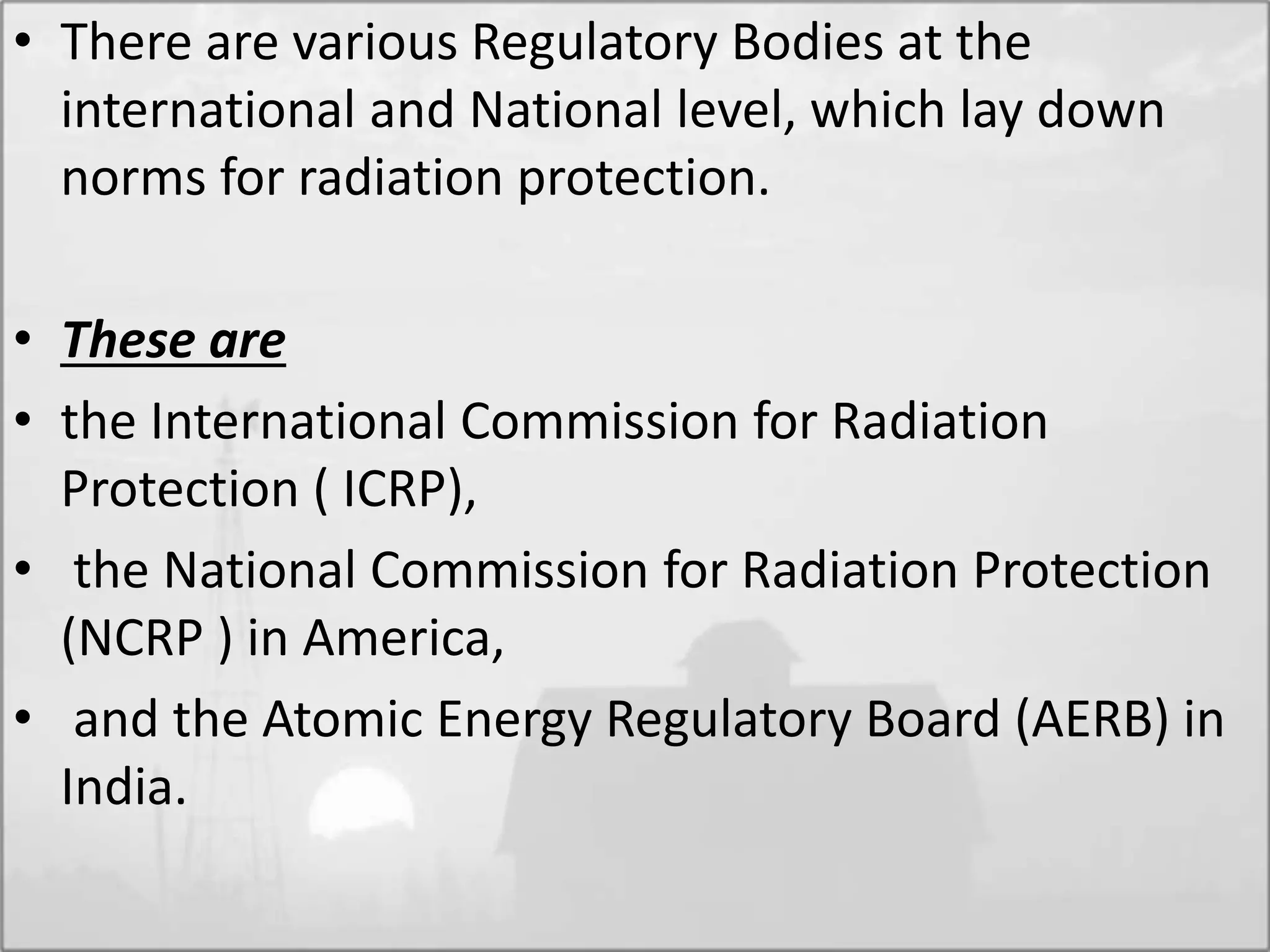 • There are various Regulatory Bodies at the
international and National level, which lay down
norms for radiation protection.
• These are
• the International Commission for Radiation
Protection ( ICRP),
• the National Commission for Radiation Protection
(NCRP ) in America,
• and the Atomic Energy Regulatory Board (AERB) in
India.
 