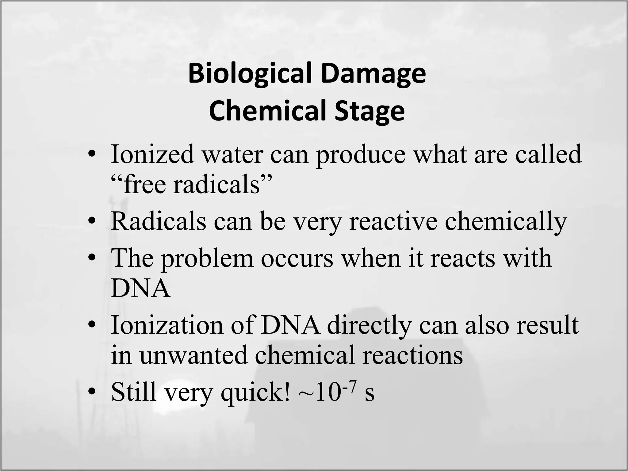 Biological Damage
Chemical Stage
• Ionized water can produce what are called
“free radicals”
• Radicals can be very reactive chemically
• The problem occurs when it reacts with
DNA
• Ionization of DNA directly can also result
in unwanted chemical reactions
• Still very quick! ~10-7 s
 