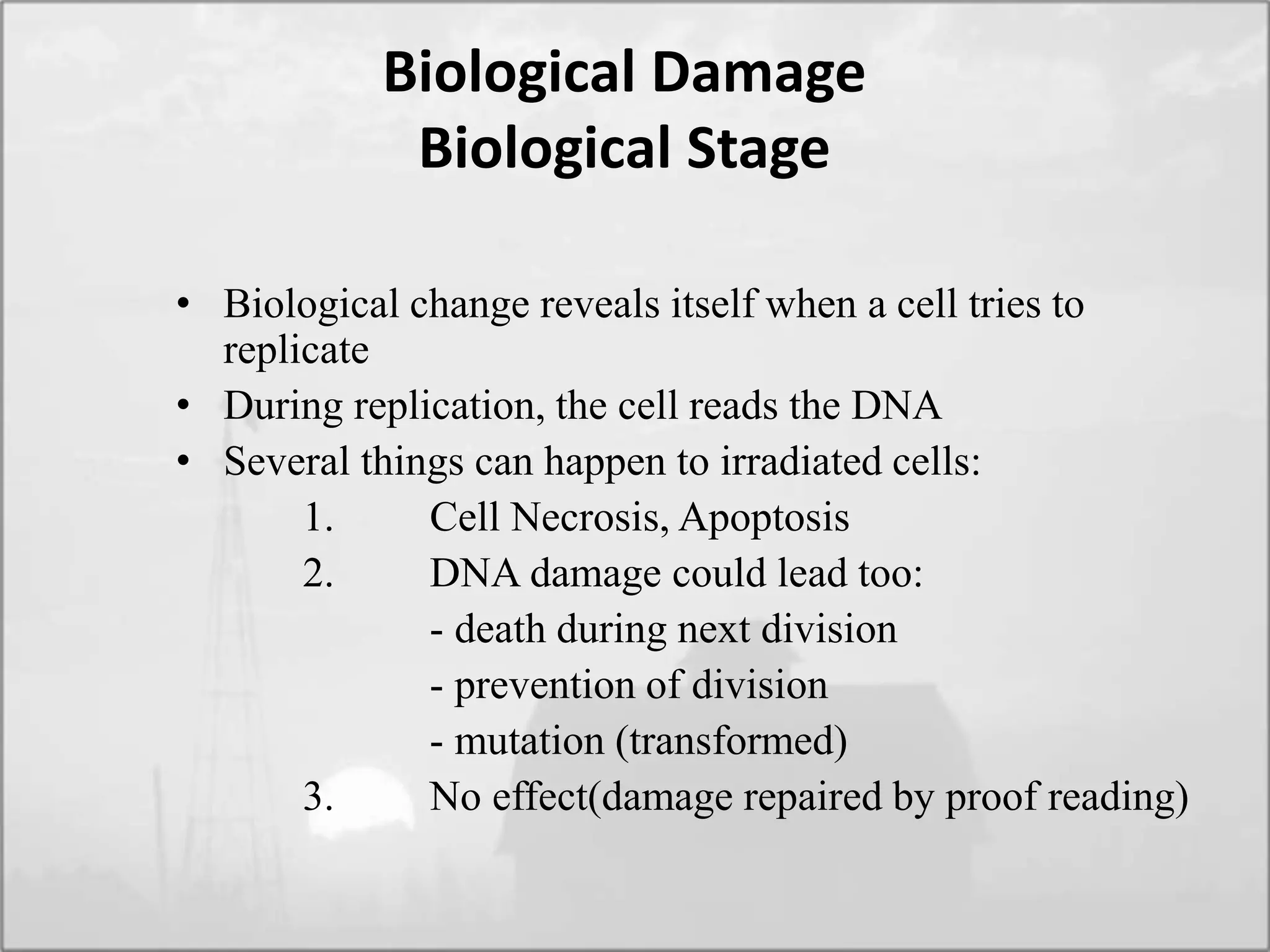 Biological Damage
Biological Stage
• Biological change reveals itself when a cell tries to
replicate
• During replication, the cell reads the DNA
• Several things can happen to irradiated cells:
1. Cell Necrosis, Apoptosis
2. DNA damage could lead too:
- death during next division
- prevention of division
- mutation (transformed)
3. No effect(damage repaired by proof reading)
 