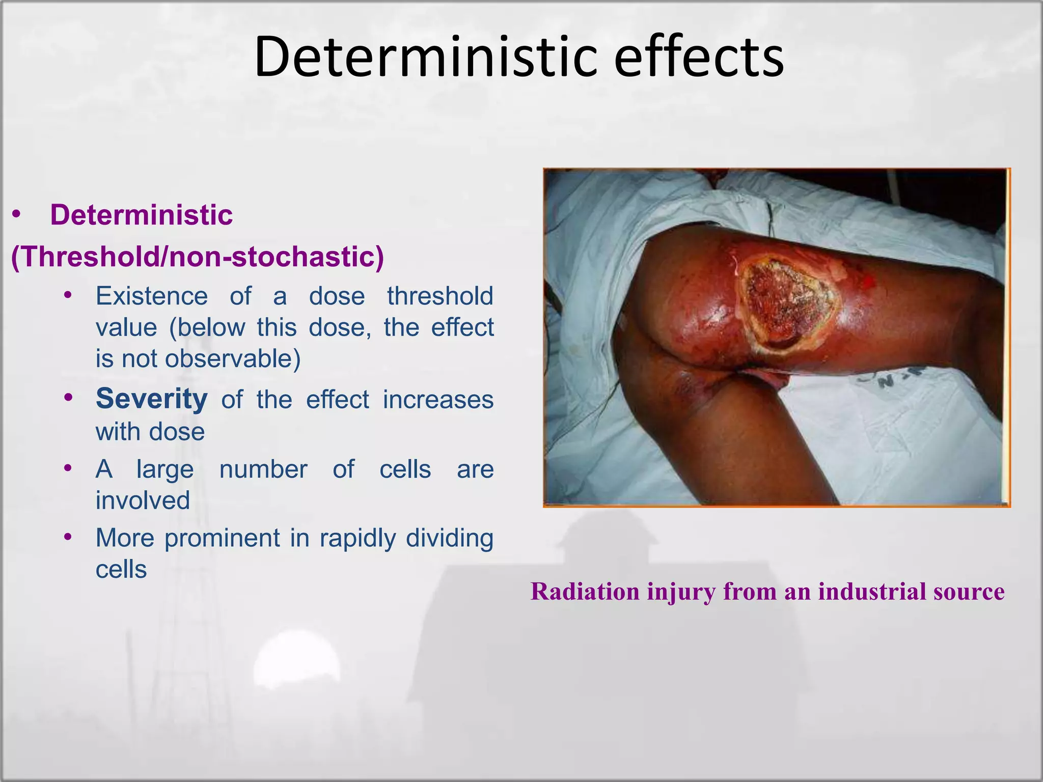 • Deterministic
(Threshold/non-stochastic)
• Existence of a dose threshold
value (below this dose, the effect
is not observable)
• Severity of the effect increases
with dose
• A large number of cells are
involved
• More prominent in rapidly dividing
cells
Radiation injury from an industrial source
Deterministic effects
 