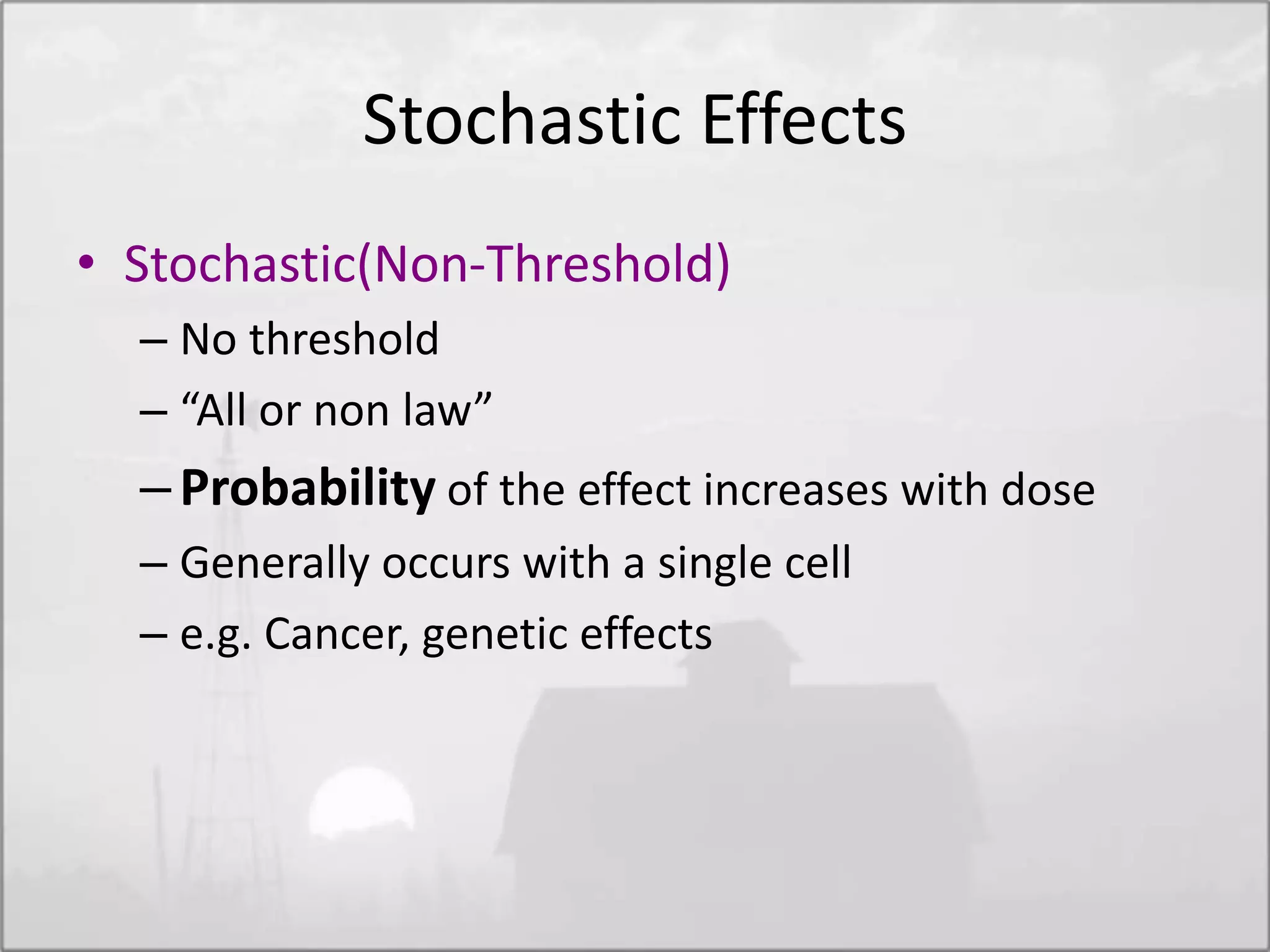 Stochastic Effects
• Stochastic(Non-Threshold)
– No threshold
– “All or non law”
–Probability of the effect increases with dose
– Generally occurs with a single cell
– e.g. Cancer, genetic effects
 