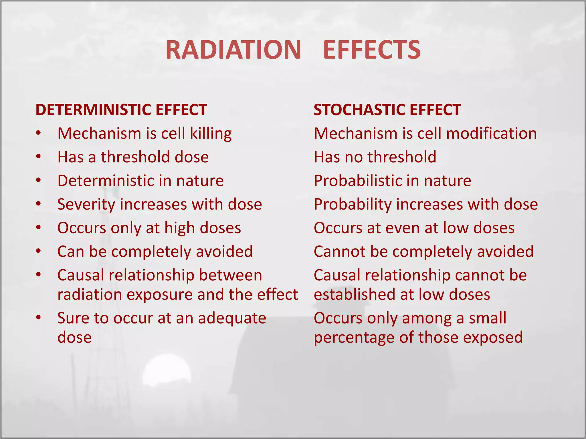 RADIATION EFFECTS
DETERMINISTIC EFFECT
• Mechanism is cell killing
• Has a threshold dose
• Deterministic in nature
• Severity increases with dose
• Occurs only at high doses
• Can be completely avoided
• Causal relationship between
radiation exposure and the effect
• Sure to occur at an adequate
dose
STOCHASTIC EFFECT
Mechanism is cell modification
Has no threshold
Probabilistic in nature
Probability increases with dose
Occurs at even at low doses
Cannot be completely avoided
Causal relationship cannot be
established at low doses
Occurs only among a small
percentage of those exposed
 