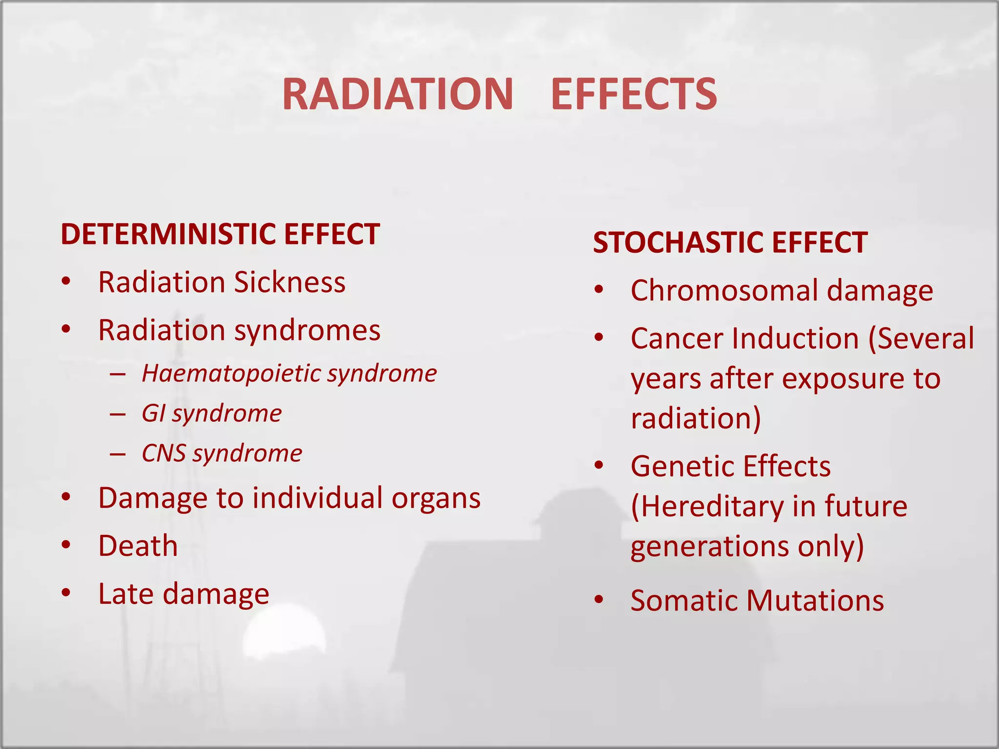RADIATION EFFECTS
DETERMINISTIC EFFECT
• Radiation Sickness
• Radiation syndromes
– Haematopoietic syndrome
– GI syndrome
– CNS syndrome
• Damage to individual organs
• Death
• Late damage
STOCHASTIC EFFECT
• Chromosomal damage
• Cancer Induction (Several
years after exposure to
radiation)
• Genetic Effects
(Hereditary in future
generations only)
• Somatic Mutations
 