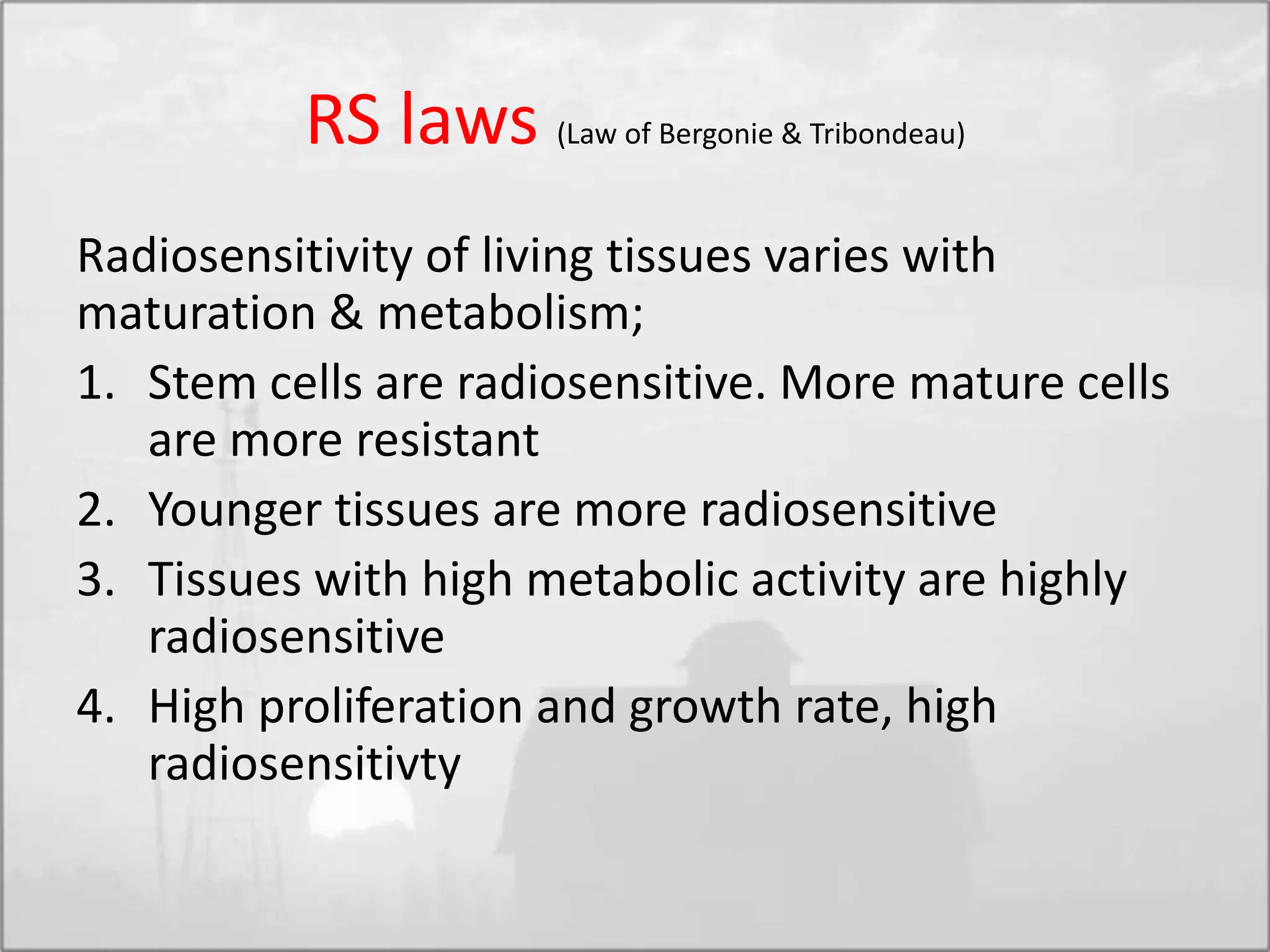 RS laws (Law of Bergonie & Tribondeau)
Radiosensitivity of living tissues varies with
maturation & metabolism;
1. Stem cells are radiosensitive. More mature cells
are more resistant
2. Younger tissues are more radiosensitive
3. Tissues with high metabolic activity are highly
radiosensitive
4. High proliferation and growth rate, high
radiosensitivty
 