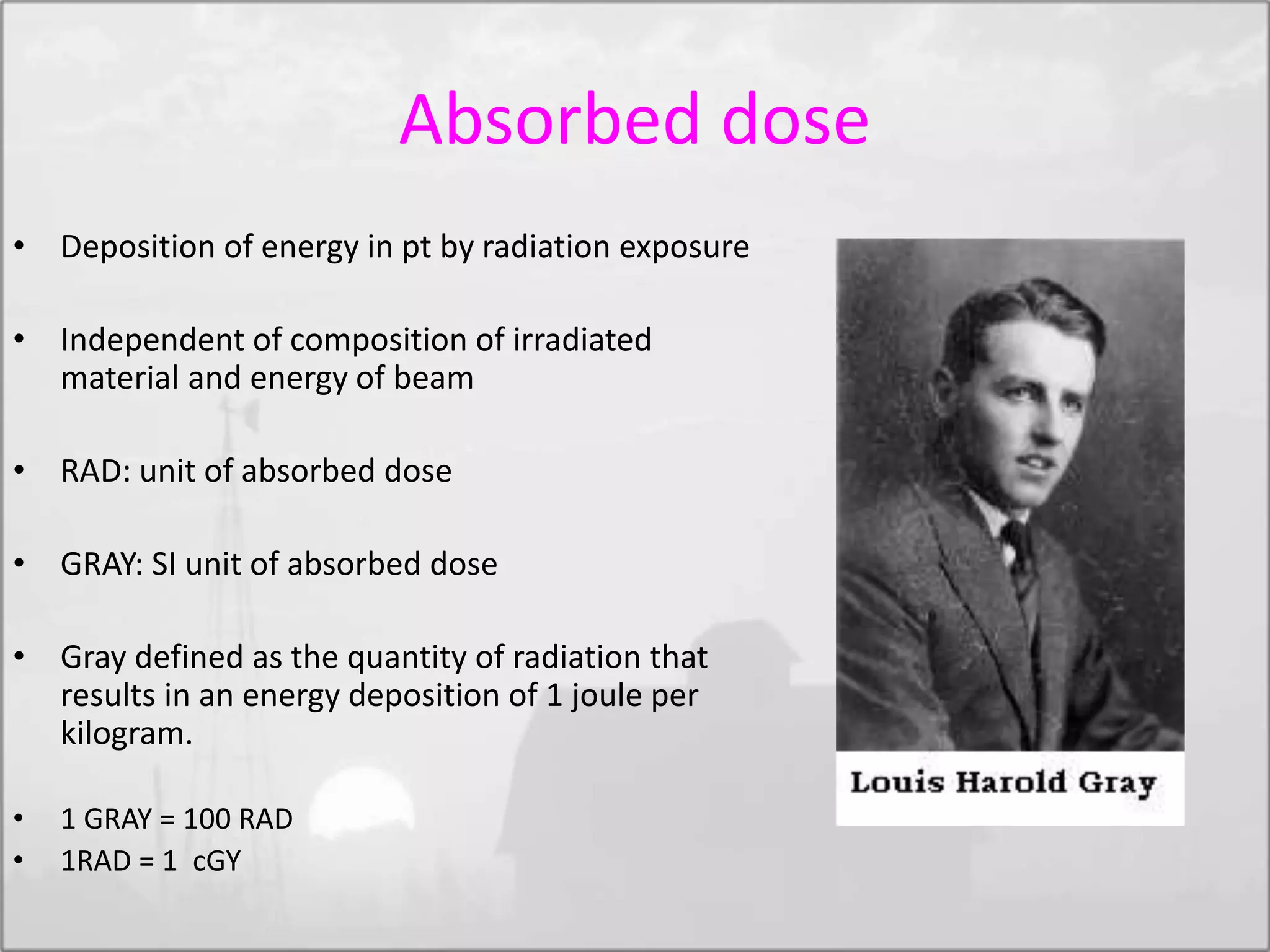 Absorbed dose
• Deposition of energy in pt by radiation exposure
• Independent of composition of irradiated
material and energy of beam
• RAD: unit of absorbed dose
• GRAY: SI unit of absorbed dose
• Gray defined as the quantity of radiation that
results in an energy deposition of 1 joule per
kilogram.
• 1 GRAY = 100 RAD
• 1RAD = 1 cGY
 