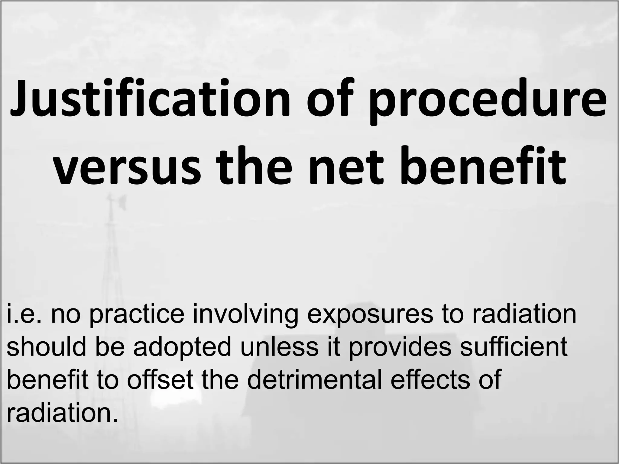 Justification of procedure
versus the net benefit
i.e. no practice involving exposures to radiation
should be adopted unless it provides sufficient
benefit to offset the detrimental effects of
radiation.
 