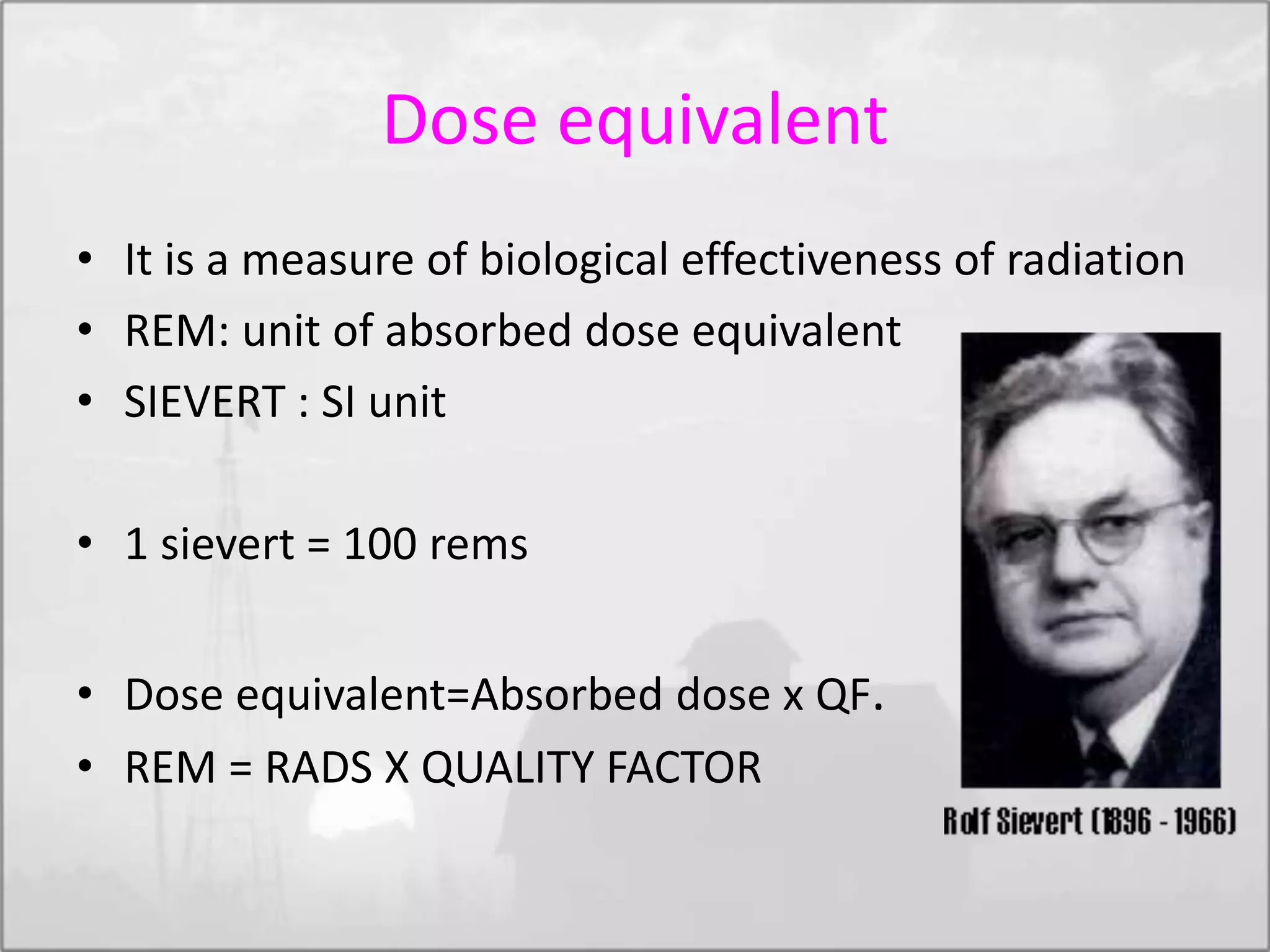 Dose equivalent
• It is a measure of biological effectiveness of radiation
• REM: unit of absorbed dose equivalent
• SIEVERT : SI unit
• 1 sievert = 100 rems
• Dose equivalent=Absorbed dose x QF.
• REM = RADS X QUALITY FACTOR
 