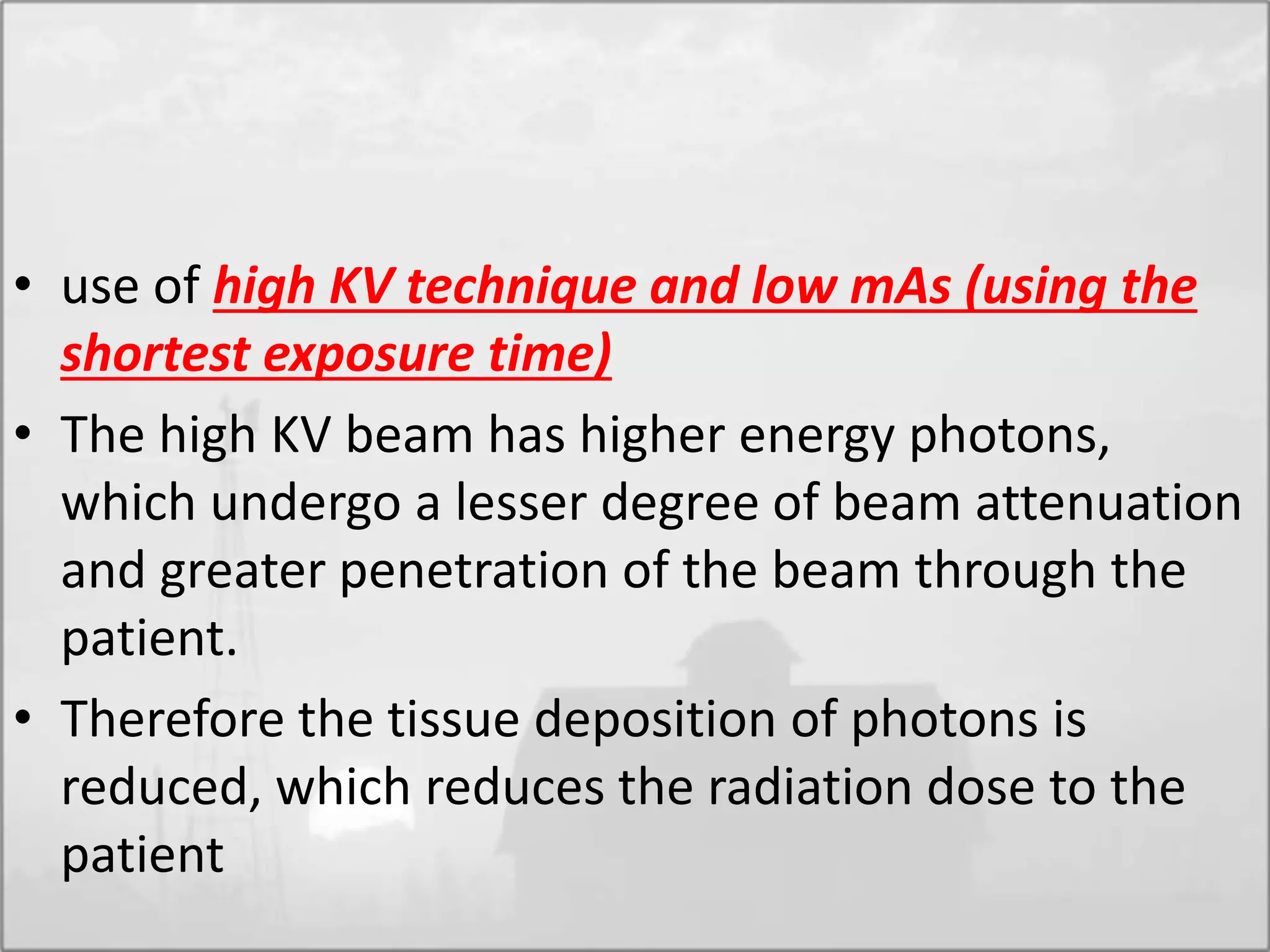 • use of high KV technique and low mAs (using the
shortest exposure time)
• The high KV beam has higher energy photons,
which undergo a lesser degree of beam attenuation
and greater penetration of the beam through the
patient.
• Therefore the tissue deposition of photons is
reduced, which reduces the radiation dose to the
patient
 