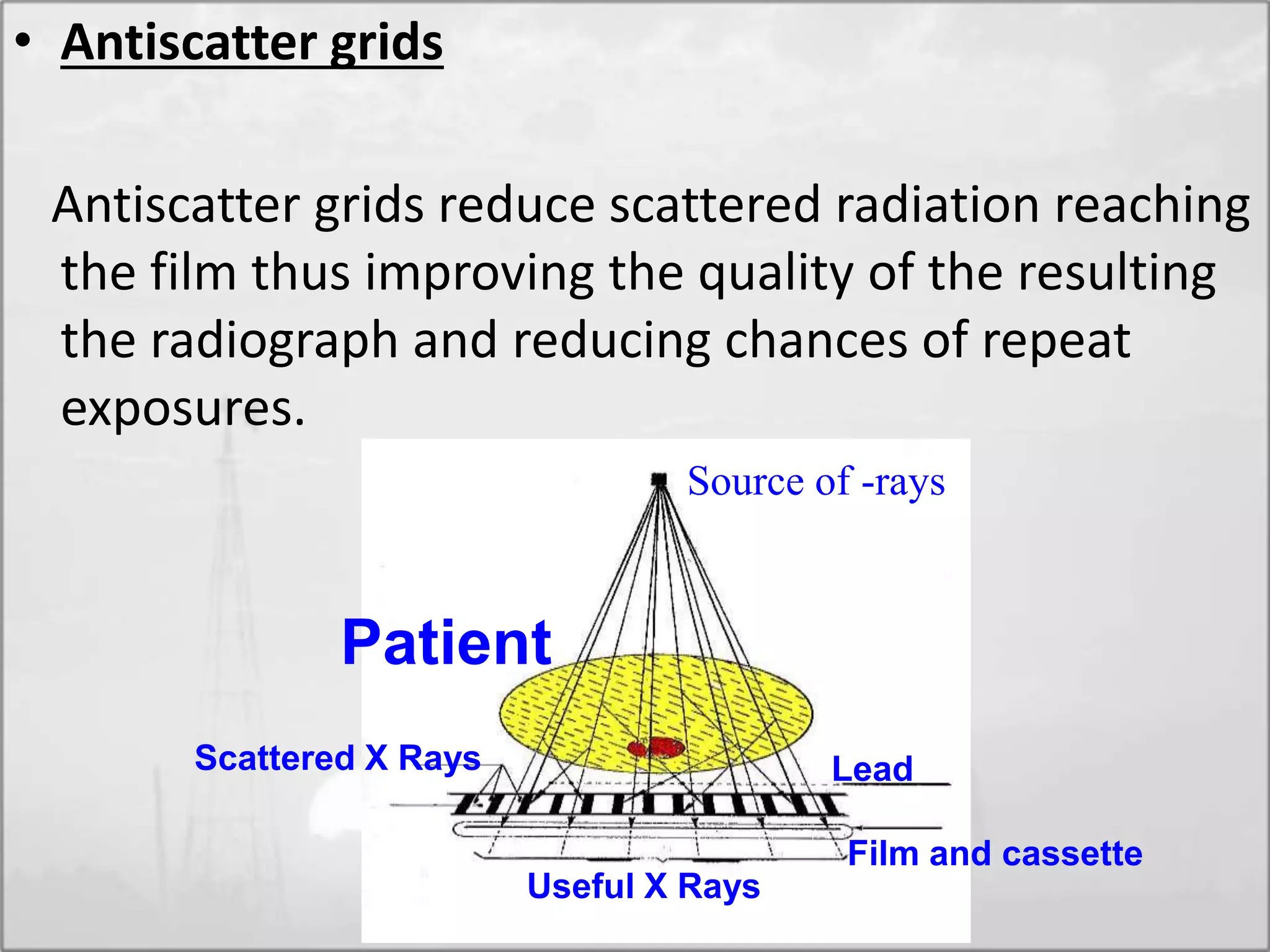 • Antiscatter grids
Antiscatter grids reduce scattered radiation reaching
the film thus improving the quality of the resulting
the radiograph and reducing chances of repeat
exposures.
Source of -rays
LeadScattered X Rays
Useful X Rays
Film and cassette
Patient
 