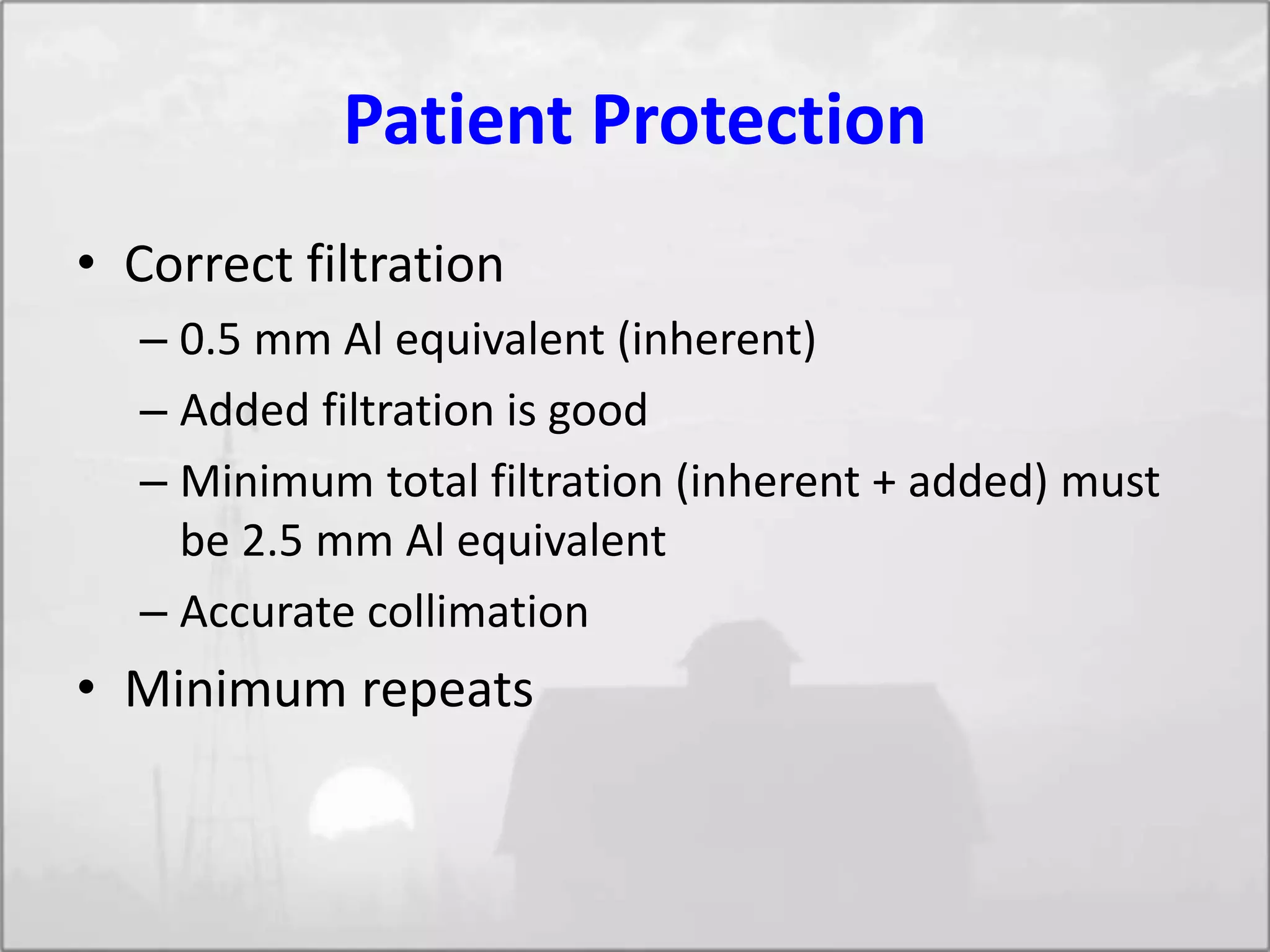 Patient Protection
• Correct filtration
– 0.5 mm Al equivalent (inherent)
– Added filtration is good
– Minimum total filtration (inherent + added) must
be 2.5 mm Al equivalent
– Accurate collimation
• Minimum repeats
 