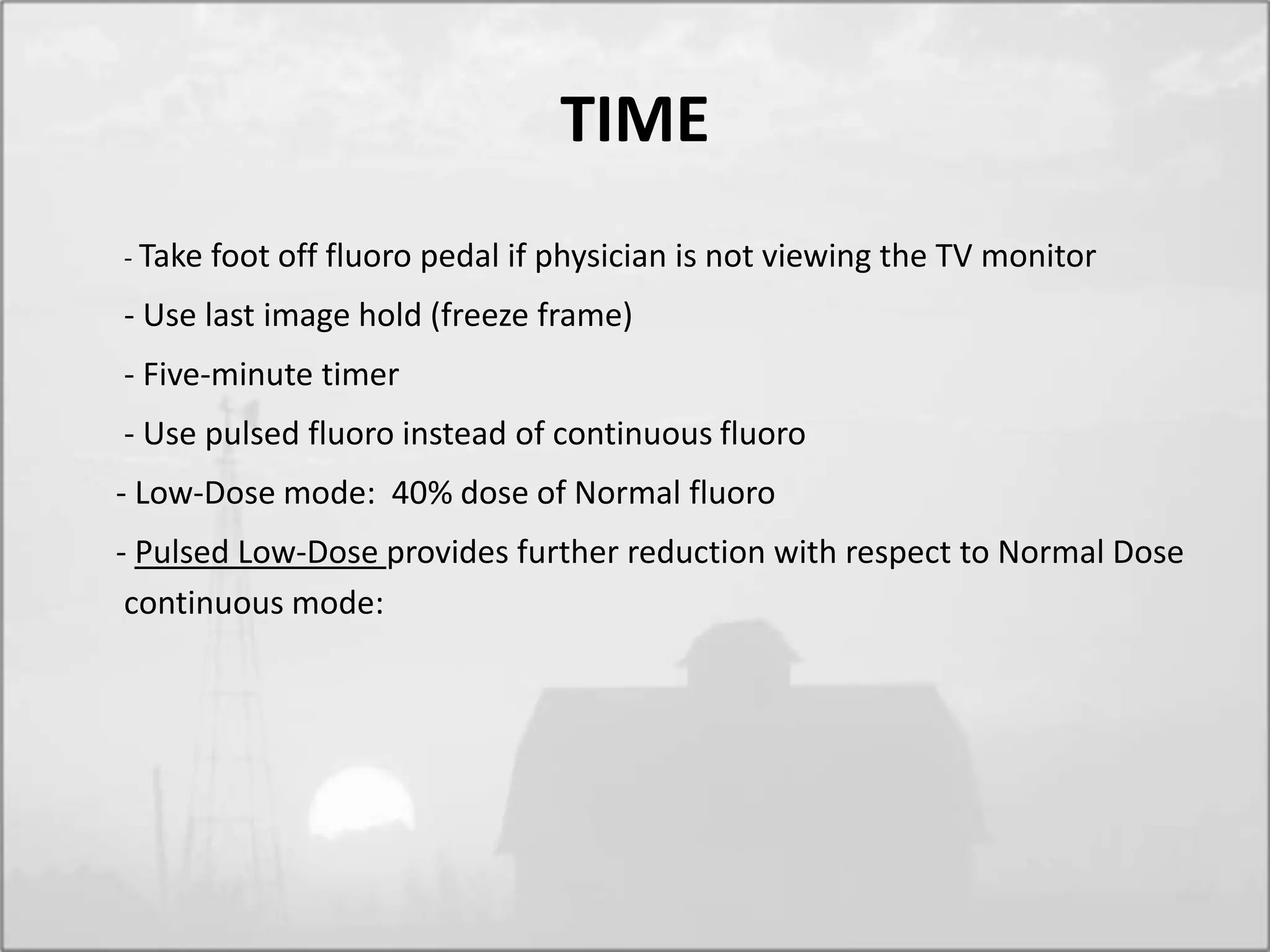 TIME
- Take foot off fluoro pedal if physician is not viewing the TV monitor
- Use last image hold (freeze frame)
- Five-minute timer
- Use pulsed fluoro instead of continuous fluoro
- Low-Dose mode: 40% dose of Normal fluoro
- Pulsed Low-Dose provides further reduction with respect to Normal Dose
continuous mode:
 