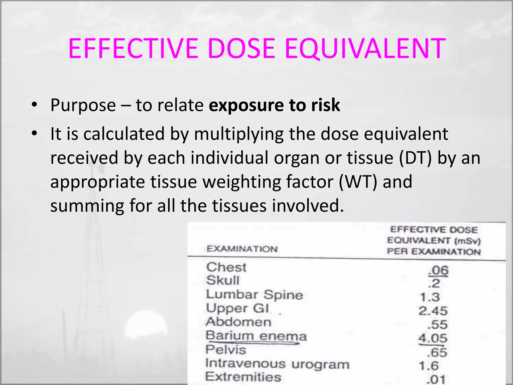 EFFECTIVE DOSE EQUIVALENT
• Purpose – to relate exposure to risk
• It is calculated by multiplying the dose equivalent
received by each individual organ or tissue (DT) by an
appropriate tissue weighting factor (WT) and
summing for all the tissues involved.
 