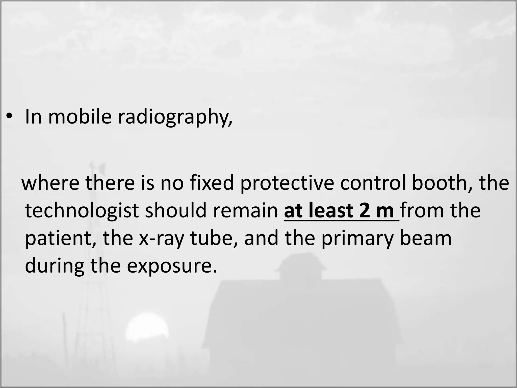 • In mobile radiography,
where there is no fixed protective control booth, the
technologist should remain at least 2 m from the
patient, the x-ray tube, and the primary beam
during the exposure.
 