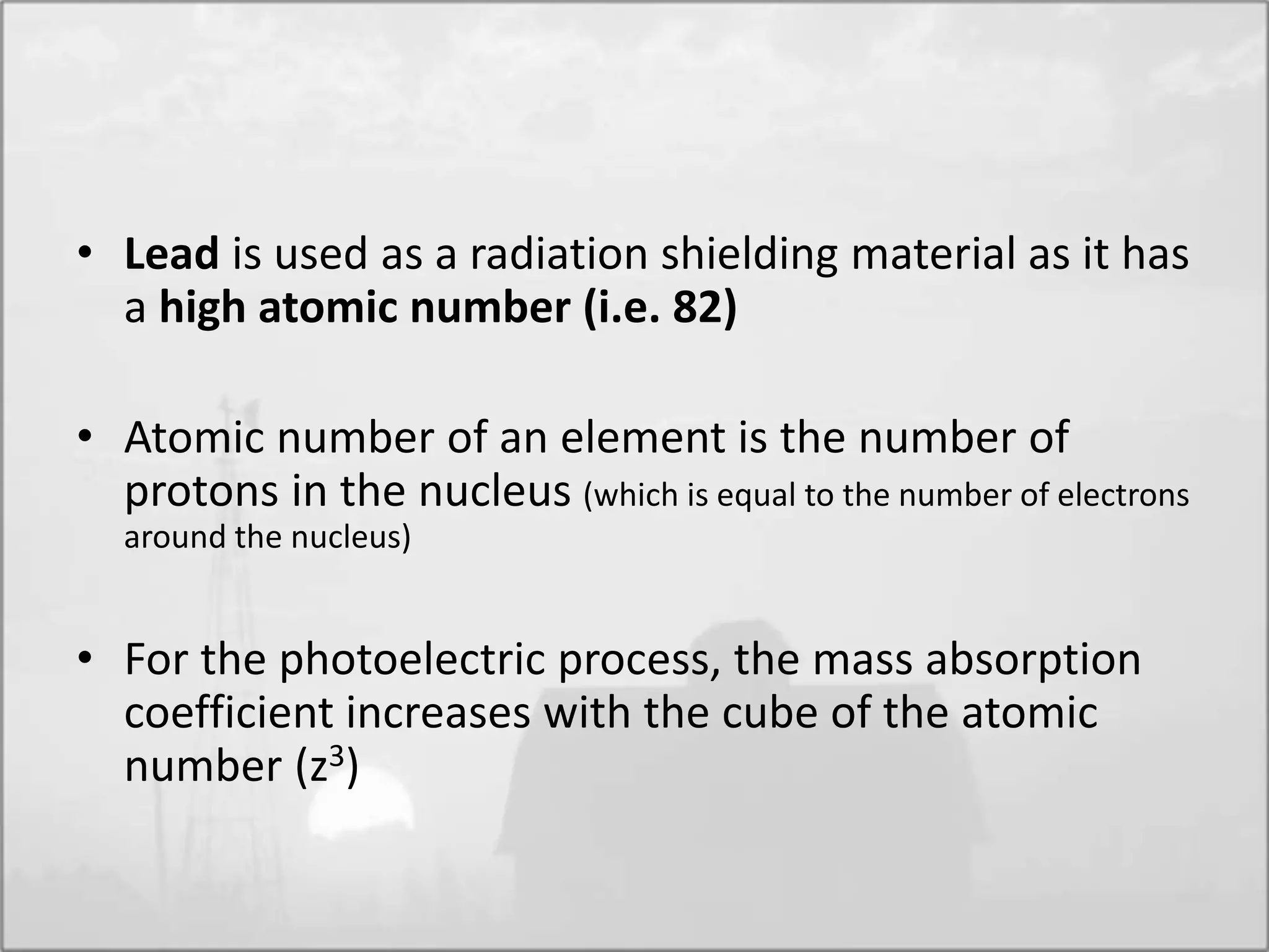 • Lead is used as a radiation shielding material as it has
a high atomic number (i.e. 82)
• Atomic number of an element is the number of
protons in the nucleus (which is equal to the number of electrons
around the nucleus)
• For the photoelectric process, the mass absorption
coefficient increases with the cube of the atomic
number (z3)
 