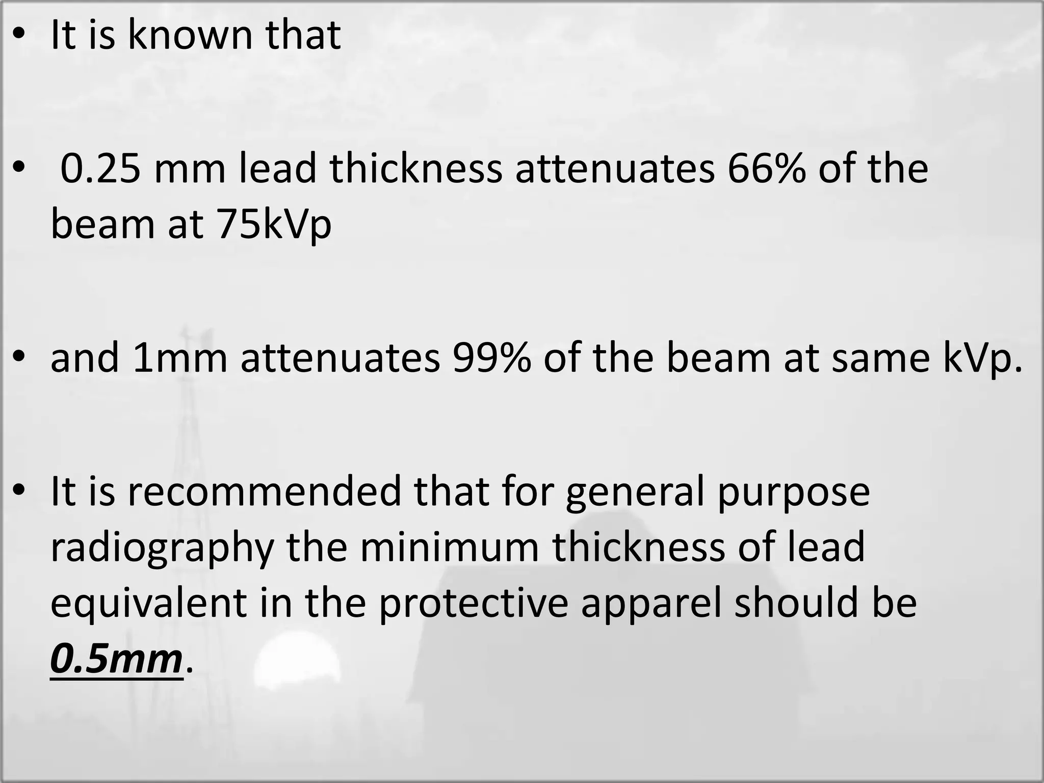 • It is known that
• 0.25 mm lead thickness attenuates 66% of the
beam at 75kVp
• and 1mm attenuates 99% of the beam at same kVp.
• It is recommended that for general purpose
radiography the minimum thickness of lead
equivalent in the protective apparel should be
0.5mm.
 