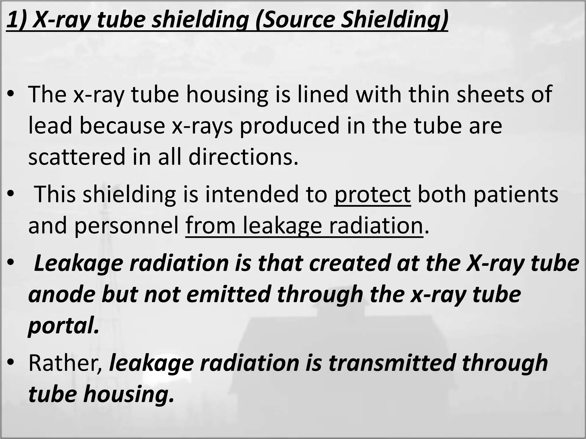 1) X-ray tube shielding (Source Shielding)
• The x-ray tube housing is lined with thin sheets of
lead because x-rays produced in the tube are
scattered in all directions.
• This shielding is intended to protect both patients
and personnel from leakage radiation.
• Leakage radiation is that created at the X-ray tube
anode but not emitted through the x-ray tube
portal.
• Rather, leakage radiation is transmitted through
tube housing.
 