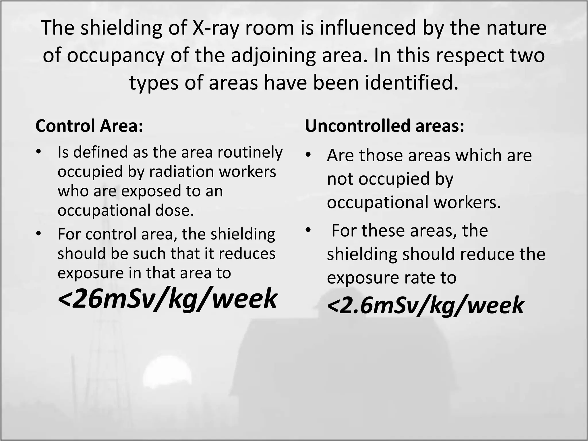 The shielding of X-ray room is influenced by the nature
of occupancy of the adjoining area. In this respect two
types of areas have been identified.
Control Area:
• Is defined as the area routinely
occupied by radiation workers
who are exposed to an
occupational dose.
• For control area, the shielding
should be such that it reduces
exposure in that area to
<26mSv/kg/week
Uncontrolled areas:
• Are those areas which are
not occupied by
occupational workers.
• For these areas, the
shielding should reduce the
exposure rate to
<2.6mSv/kg/week
 