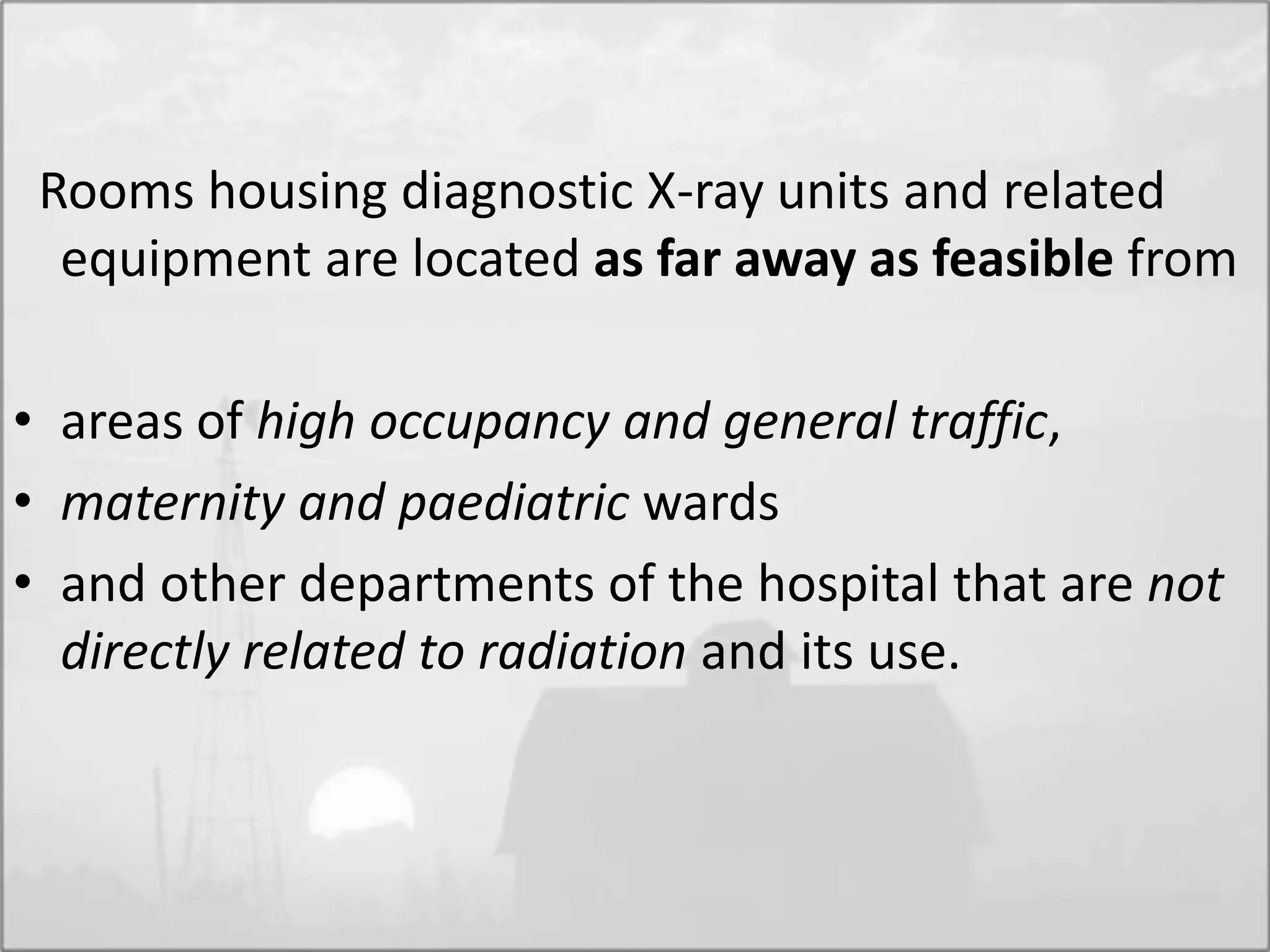 Rooms housing diagnostic X-ray units and related
equipment are located as far away as feasible from
• areas of high occupancy and general traffic,
• maternity and paediatric wards
• and other departments of the hospital that are not
directly related to radiation and its use.
 