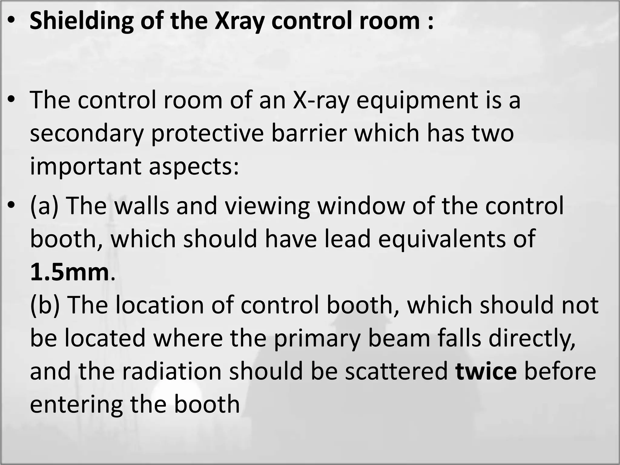 • Shielding of the Xray control room :
• The control room of an X-ray equipment is a
secondary protective barrier which has two
important aspects:
• (a) The walls and viewing window of the control
booth, which should have lead equivalents of
1.5mm.
(b) The location of control booth, which should not
be located where the primary beam falls directly,
and the radiation should be scattered twice before
entering the booth
 