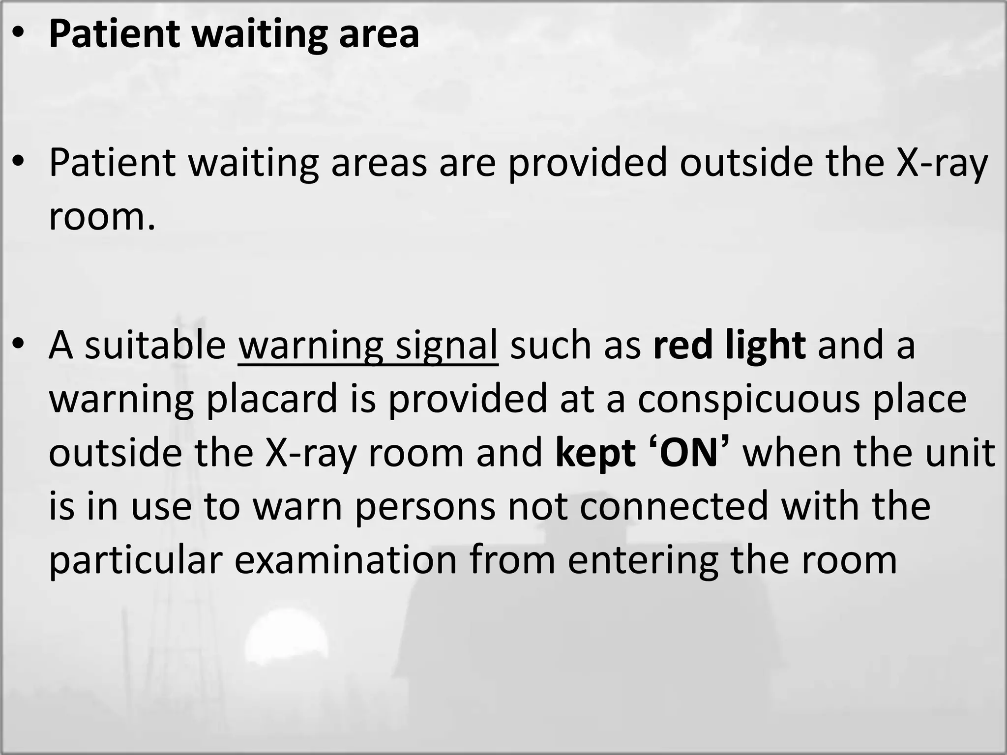 • Patient waiting area
• Patient waiting areas are provided outside the X-ray
room.
• A suitable warning signal such as red light and a
warning placard is provided at a conspicuous place
outside the X-ray room and kept ‘ON’ when the unit
is in use to warn persons not connected with the
particular examination from entering the room
 