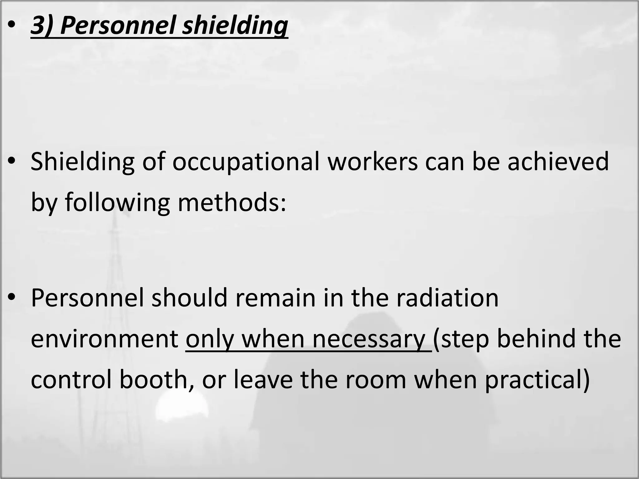 • 3) Personnel shielding
• Shielding of occupational workers can be achieved
by following methods:
• Personnel should remain in the radiation
environment only when necessary (step behind the
control booth, or leave the room when practical)
 