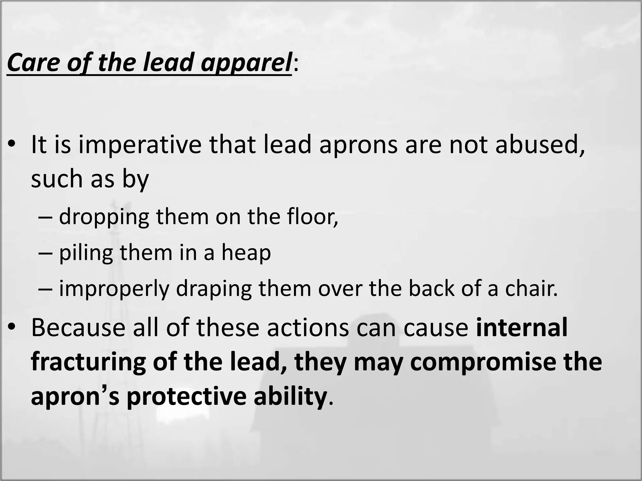 Care of the lead apparel:
• It is imperative that lead aprons are not abused,
such as by
– dropping them on the floor,
– piling them in a heap
– improperly draping them over the back of a chair.
• Because all of these actions can cause internal
fracturing of the lead, they may compromise the
apron’s protective ability.
 