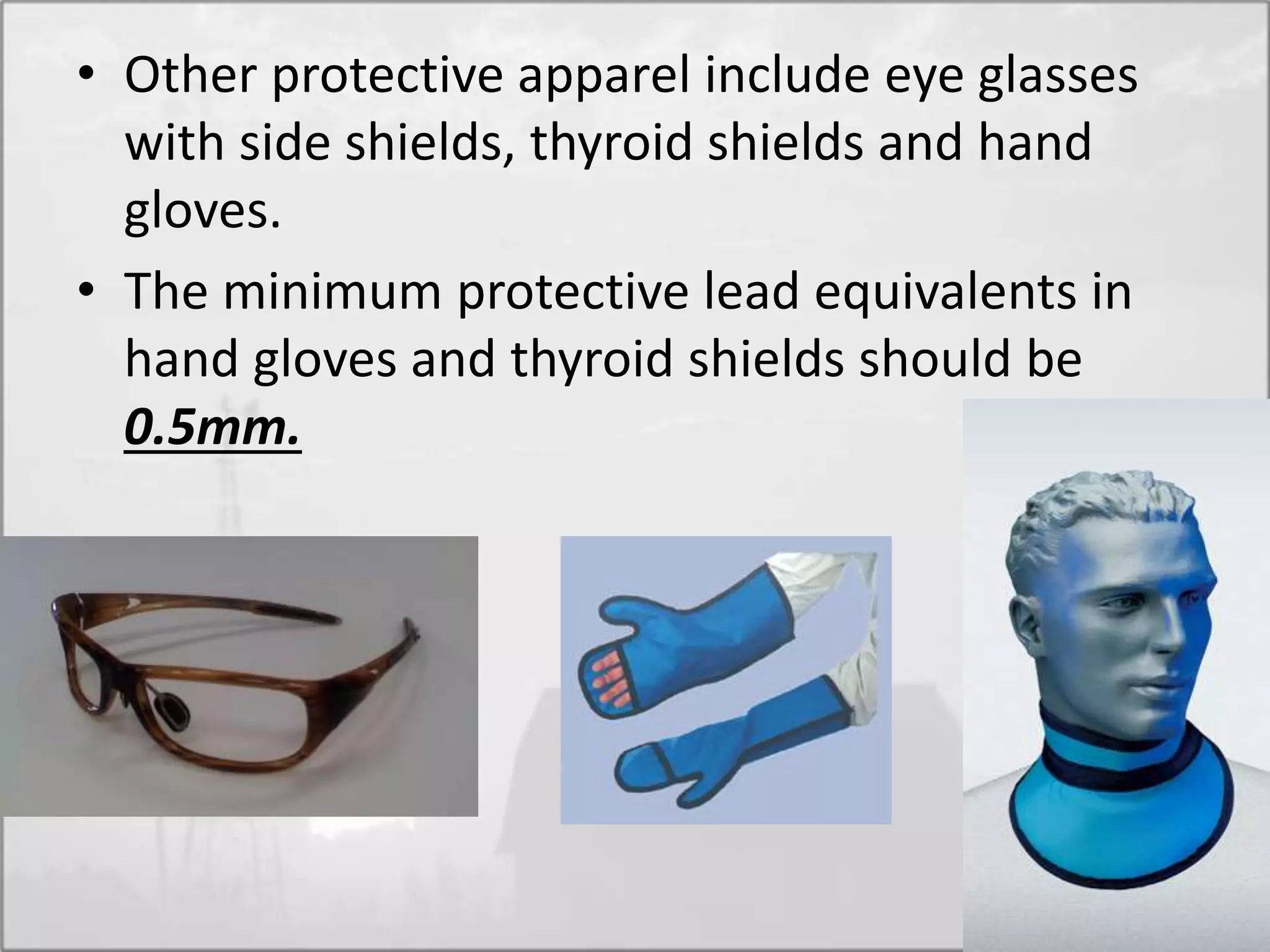 • Other protective apparel include eye glasses
with side shields, thyroid shields and hand
gloves.
• The minimum protective lead equivalents in
hand gloves and thyroid shields should be
0.5mm.
 
