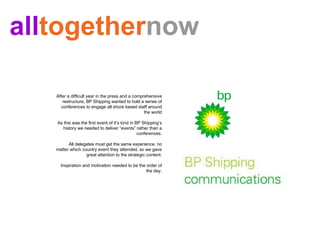 After a difficult year in the press and a comprehensive restructure, BP Shipping wanted to hold a series of conferences to engage all shore based staff around the world As this was the first event of it’s kind in BP Shipping’s history we needed to deliver “events” rather than a conferences. All delegates must get the same experience, no matter which country event they attended, so we gave great attention to the strategic content. Inspiration and motivation needed to be the order of the day. all together now 