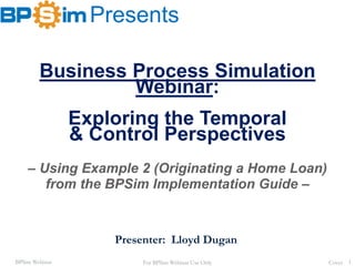 BPSim Webinar
Presents
Cover 1
Business Process Simulation
Webinar:
Exploring the Temporal
& Control Perspectives
– Using Example 2 (Originating a Home Loan)
from the BPSim Implementation Guide –
Presenter: Lloyd Dugan
For BPSim Webinar Use Only
 