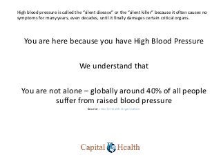 High blood pressure is called the “silent disease” or the “silent killer” because it often causes no
symptoms for many years, even decades, until it finally damages certain critical organs.
You are here because you have High Blood Pressure
We understand that
You are not alone – globally around 40% of all people
suffer from raised blood pressure
Source : World Health Organisation
 